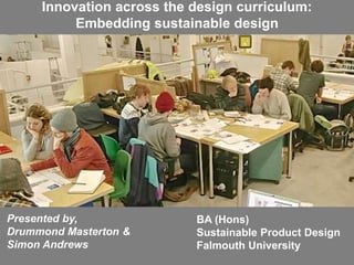 BA (Hons)
Sustainable Product Design
Falmouth University
Presented by,
Drummond Masterton &
Simon Andrews
Innovation across the design curriculum:
Embedding sustainable design
 
