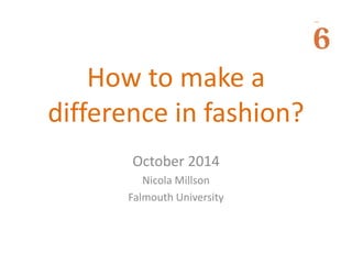 How to make a 
difference in fashion? 
October 2014 
Nicola Millson 
Falmouth University 
 