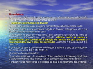(...)

• III – na falência:
• a) avisar, pelo órgão oficial, o lugar e hora em que, diariamente, os credores terão
•
•
•
•

•
•
•
•

à sua disposição os livros e documentos do falido;
b) examinar a escrituração do devedor;
c) relacionar os processos e assumir a representação judicial da massa falida;
d) receber e abrir a correspondência dirigida ao devedor, entregando a ele o que
não for assunto de interesse da massa;
e) apresentar, no prazo de 40 (quarenta) dias, contado da assinatura do termo de
compromisso, prorrogável por igual período, relatório sobre as causas e
circunstâncias que conduziram à situação de falência, no qual apontará a
responsabilidade civil e penal dos envolvidos, observado o disposto no art. 186
desta Lei;
f) arrecadar os bens e documentos do devedor e elaborar o auto de arrecadação,
nos termos dos arts. 108 e 110 desta Lei;
g) avaliar os bens arrecadados;
h) contratar avaliadores, de preferência oficiais, mediante autorização judicial, para
a avaliação dos bens caso entenda não ter condições técnicas para a tarefa;
i) praticar os atos necessários à realização do ativo e ao pagamento dos credores;

      

 