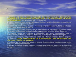 (...)

•
•
•
•
•
•
•
•

j) requerer ao juiz a venda antecipada de bens perecíveis, deterioráveis
ou sujeitos a considerável desvalorização ou de conservação arriscada
ou dispendiosa , nos termos do art. 113 desta Lei;
l) praticar todos os atos conservatórios de direitos e ações, diligenciar a cobrança de
dívidas e dar a respectiva quitação;
m) remir, em benefício da massa e mediante autorização judicial, bens apenhados,
penhorados ou legalmente retidos;
n) representar a massa falida em juízo, contratando, se necessário, advogado, cujos
honorários serão previamente ajustados e aprovados pelo Comitê de Credores;
o) requerer todas as medidas e diligências que forem necessárias para o
cumprimento desta Lei, a proteção da massa ou a eficiência da administração;
p) apresentar ao juiz para juntada aos autos, até o 10º (décimo) dia do mês seguinte
ao vencido, conta demonstrativa da administração, que especifique com
clareza a receita e a despesa ;
q) entregar ao seu substituto todos os bens e documentos da massa em seu poder,
sob pena de responsabilidade;
r) prestar contas ao final do processo, quando for substituído, destituído ou renunciar
ao cargo.

 