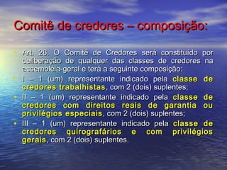 Comitê de credores – composição:
• Art. 26. O Comitê de Credores será constituído por
•
•
•

deliberação de qualquer das classes de credores na
assembléia-geral e terá a seguinte composição:
I – 1 (um) representante indicado pela classe de
credores trabalhistas , com 2 (dois) suplentes;
II – 1 (um) representante indicado pela classe de
credores com direitos reais de garantia ou
privilégios especiais , com 2 (dois) suplentes;
III – 1 (um) representante indicado pela classe de
credores quirografários e com privilégios
gerais , com 2 (dois) suplentes.

 