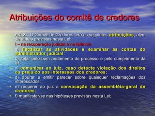 Atribuições do comitê de credores
• Art. 27. O Comitê de Credores terá as seguintes atribuições , além
•
•
•
•
•
•
•

de outras previstas nesta Lei:
I – na recuperação judicial e na falência:
a) fiscalizar as atividades e examinar as contas do
administrador judicial ;
b) zelar pelo bom andamento do processo e pelo cumprimento da
lei;
c) comunicar ao juiz, caso detecte violação dos direitos
ou prejuízo aos interesses dos credores ;
d) apurar e emitir parecer sobre quaisquer reclamações dos
interessados;
e) requerer ao juiz a convocação da assembléia-geral de
credores ;
f) manifestar-se nas hipóteses previstas nesta Lei;

 