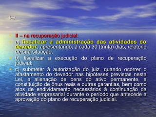 (...)

• II – na recuperação judicial:
• a) fiscalizar a administração das atividades do
•
•

devedor , apresentando, a cada 30 (trinta) dias, relatório
de sua situação;
b) fiscalizar a execução do plano de recuperação
judicial;
c) submeter à autorização do juiz, quando ocorrer o
afastamento do devedor nas hipóteses previstas nesta
Lei, a alienação de bens do ativo permanente, a
constituição de ônus reais e outras garantias, bem como
atos de endividamento necessários à continuação da
atividade empresarial durante o período que antecede a
aprovação do plano de recuperação judicial.

 