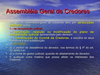 Assembléia Geral de Credores
• Art. 35. A assembléia-geral de credores terá por atribuições
•
•
•
•
•
•
•

deliberar sobre:
I – na recuperação judicial:
a) aprovação, rejeição ou modificação do plano de
recuperação judicial apresentado pelo devedor;
b) a constituição do Comitê de Credores , a escolha de seus
membros e sua substituição;
c) (VETADO)
d) o pedido de desistência do devedor, nos termos do § 4º do art.
52 desta Lei;
e) o nome do gestor judicial, quando do afastamento do devedor;
f) qualquer outra matéria que possa afetar os interesses dos
credores;

 