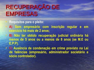 RECUPERAÇÃO DE
EMPRESAS
• Requisitos para o pleito:
• A) Sem empresário com inscrição regular e em
•
•

exercício há mais de 2 anos;
B) Não ter obtido recuperação judicial ordinária há
menos de 5 anos ou a menos de 8 anos (se M.E ou
E.P.P).
C) Ausência de condenação em crime previsto na Lei
de falências (empresário, administrador societário e
sócio controlador).

 