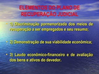 ELEMENTOS DO PLANO DE
RECUPERAÇÃO JUDICIAL
• 1) Discriminação pormenorizada dos meios de
recuperação a ser empregados e seu resumo;

• 2) Demonstração de sua viabilidade econômica;
• 3) Laudo econômico-financeiro e de avaliação
dos bens e ativos do devedor.

 