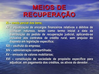 MEIOS DE
RECUPERAÇÃO
XI – venda parcial dos bens;
XII – equalização de encargos financeiros relativos a débitos de
qualquer natureza, tendo como termo inicial a data da
distribuição do pedido de recuperação judicial, aplicando-se
inclusive aos contratos de crédito rural, sem prejuízo do
disposto em legislação específica;
XIII – usufruto da empresa;
XIV – administração compartilhada;
XV – emissão de valores mobiliários;
XVI – constituição de sociedade de propósito específico para
adjudicar, em pagamento dos créditos, os ativos do devedor.

 