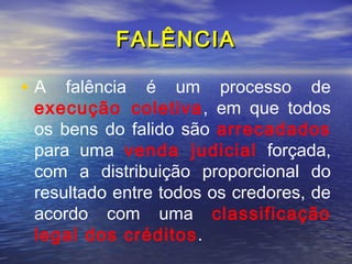 FALÊNCIA
• A falência é um processo de

execução coletiva , em que todos
os bens do falido são arrecadados
para uma venda judicial forçada,
com a distribuição proporcional do
resultado entre todos os credores, de
acordo com uma classificação
legal dos créditos.

 