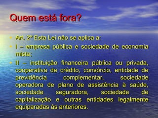 Quem está fora?
• Art. 2º Esta Lei não se aplica a:
• I – empresa pública e sociedade de economia
•

mista;
II – instituição financeira pública ou privada,
cooperativa de crédito, consórcio, entidade de
previdência
complementar,
sociedade
operadora de plano de assistência à saúde,
sociedade
seguradora,
sociedade
de
capitalização e outras entidades legalmente
equiparadas às anteriores.

 