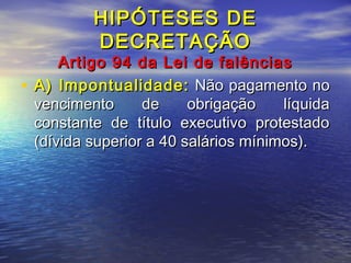 HIPÓTESES DE
DECRETAÇÃO

Artigo 94 da Lei de falências
• A) Impontualidade: Não pagamento no
vencimento
de
obrigação
líquida
constante de título executivo protestado
(dívida superior a 40 salários mínimos).

 