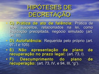 HIPÓTESES DE
DECRETAÇÃO
• C) Prática de ato de falência: Prática de
•
•
•

atos suspeitos, relacionados na lei, como
liquidação precipitada, negócio simulado (art.
94, III).
D) Autofalência: Requerida pelo próprio (art.
97, I e 105).
E) Não apresentação de plano de
recuperação no prazo legal: (art. 73, I).
F)
Descumprimento
do
plano
de
recuperação: (art. 73, IV, e 94, III, “g”).

 