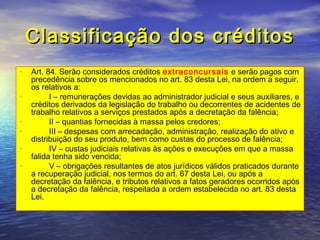 Classificação dos créditos
• Art. 84. Serão considerados créditos extraconcursais e serão pagos com
•
•
•
•
•

precedência sobre os mencionados no art. 83 desta Lei, na ordem a seguir,
os relativos a:
        I – remunerações devidas ao administrador judicial e seus auxiliares, e
créditos derivados da legislação do trabalho ou decorrentes de acidentes de
trabalho relativos a serviços prestados após a decretação da falência;
        II – quantias fornecidas à massa pelos credores;
        III – despesas com arrecadação, administração, realização do ativo e
distribuição do seu produto, bem como custas do processo de falência;
        IV – custas judiciais relativas às ações e execuções em que a massa
falida tenha sido vencida;
        V – obrigações resultantes de atos jurídicos válidos praticados durante
a recuperação judicial, nos termos do art. 67 desta Lei, ou após a
decretação da falência, e tributos relativos a fatos geradores ocorridos após
a decretação da falência, respeitada a ordem estabelecida no art. 83 desta
Lei.

 