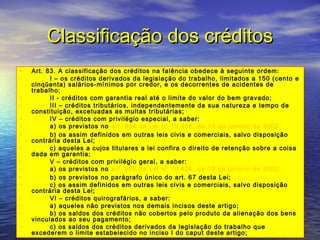 Classificação dos créditos
•
•
•
•
•
•
•
•
•
•
•
•
•
•
•
•

Art. 83. A classificação dos créditos na falência obedece à seguinte ordem:
        I – os créditos derivados da legislação do trabalho, limitados a 150 (cento e
cinqüenta) salários-mínimos por credor, e os decorrentes de acidentes de
trabalho;
        II - créditos com garantia real até o limite do valor do bem gravado;
        III – créditos tributários, independentemente da sua natureza e tempo de
constituição, excetuadas as multas tributárias;
        IV – créditos com privilégio especial, a saber:
        a) os previstos no art. 964 da Lei nº 10.406, de 10 de janeiro de 2002;
        b) os assim definidos em outras leis civis e comerciais, salvo disposição
contrária desta Lei;
        c) aqueles a cujos titulares a lei confira o direito de retenção sobre a coisa
dada em garantia;
        V – créditos com privilégio geral, a saber:
        a) os previstos no art. 965 da Lei nº 10.406, de 10 de janeiro de 2002;
        b) os previstos no parágrafo único do art. 67 desta Lei;
        c) os assim definidos em outras leis civis e comerciais, salvo disposição
contrária desta Lei;
        VI – créditos quirografários, a saber:
        a) aqueles não previstos nos demais incisos deste artigo;
        b) os saldos dos créditos não cobertos pelo produto da alienação dos bens
vinculados ao seu pagamento;
        c) os saldos dos créditos derivados da legislação do trabalho que
excederem o limite estabelecido no inciso I do caput deste artigo;

 