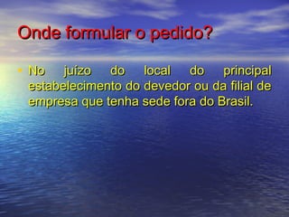 Onde formular o pedido?
• No

juízo
do
local
do
principal
estabelecimento do devedor ou da filial de
empresa que tenha sede fora do Brasil.

 