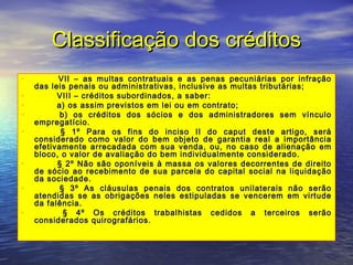 Classificação dos créditos
•
•
•
•
•
•
•
•

        VII – as multas contratuais e as penas pecuniárias por infração
das leis penais ou administrativas, inclusive as multas tributárias;
        VIII – créditos subordinados, a saber:
        a) os assim previstos em lei ou em contrato;
        b) os créditos dos sócios e dos administradores sem vínculo
empregatício.
        § 1º Para os fins do inciso II do caput deste artigo, será
considerado como valor do bem objeto de garantia real a importância
efetivamente arrecadada com sua venda, ou, no caso de alienação em
bloco, o valor de avaliação do bem individualmente considerado.
        § 2º Não são oponíveis à massa os valores decorrentes de direito
de sócio ao recebimento de sua parcela do capital social na liquidação
da sociedade.
        § 3º As cláusulas penais dos contratos unilaterais não serão
atendidas se as obrigações neles estipuladas se vencerem em virtude
da falência.
        § 4º Os créditos trabalhistas cedidos a terceiros serão
considerados quirografários.

 