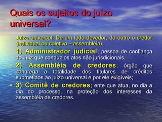 Quais os sujeitos do juízo
universal?
• Juízo universal: De um lado devedor, do outro o credor

•
•
•

(individual ou coletivo – assembléia).
1) Administrador judicial ; pessoa de confiança
do Juiz que conduz os atos não jurisdicionais.
2) Assembléia de credores ; órgão que
congrega a totalidade dos titulares de créditos
submetidos ao juízo universal e por ele exigíveis;
3) Comitê de credores ; ente que atua, no dia a
dia do processo, na proteção dos interesses da
assembléia de credores.

 