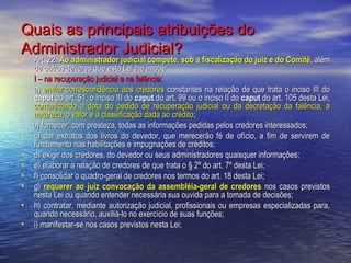 Quais as principais atribuições do
Administrador Judicial?

• Art. 22. Ao administrador judicial compete, sob a fiscalização do juiz e do Comitê, além
•
•

•
•
•
•
•
•
•

de outros deveres que esta Lei lhe impõe:
I – na recuperação judicial e na falência:
a) enviar correspondência aos credores constantes na relação de que trata o inciso III do
caput do art. 51, o inciso III do caput do art. 99 ou o inciso II do caput do art. 105 desta Lei,
comunicando a data do pedido de recuperação judicial ou da decretação da falência, a
natureza, o valor e a classificação dada ao crédito;
b) fornecer, com presteza, todas as informações pedidas pelos credores interessados;
c) dar extratos dos livros do devedor, que merecerão fé de ofício, a fim de servirem de
fundamento nas habilitações e impugnações de créditos;
d) exigir dos credores, do devedor ou seus administradores quaisquer informações;
e) elaborar a relação de credores de que trata o § 2º do art. 7º desta Lei;
f) consolidar o quadro-geral de credores nos termos do art. 18 desta Lei;
g) requerer ao juiz convocação da assembléia-geral de credores nos casos previstos
nesta Lei ou quando entender necessária sua ouvida para a tomada de decisões;
h) contratar, mediante autorização judicial, profissionais ou empresas especializadas para,
quando necessário, auxiliá-lo no exercício de suas funções;
i) manifestar-se nos casos previstos nesta Lei;

 