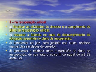 (...)

• II – na recuperação judicial:
• a) fiscalizar as atividades do devedor e o cumprimento do
•
•
•

plano de recuperação judicial;
b) requerer a falência no caso de descumprimento de
obrigação assumida no plano de recuperação;
c) apresentar ao juiz, para juntada aos autos, relatório
mensal das atividades do devedor;
d) apresentar o relatório sobre a execução do plano de
recuperação, de que trata o inciso III do caput do art. 63
desta Lei;

 