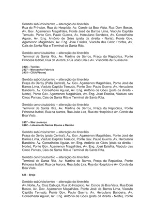 Sentido subúrbio/centro – alteração do itinerário
Rua do Príncipe, Rua do Hospício, Av. Conde da Boa Vista, Rua Dom Bosco,
Av. Gov. Agamenon Magalhães, Ponte José de Barros Lima, Viaduto Capitão
Temudo, Ponte Gov. Paulo Guerra, Av. Herculano Bandeira, Av. Conselheiro
Aguiar, Av. Eng. Antônio de Góes (pista da direita - Norte), Ponte Gov.
Agamenon Magalhães, Av. Eng. José Estelita, Viaduto das Cinco Pontas, Av.
Cais de Santa Rita e Terminal de Santa Rita.
Sentido centro/subúrbio – alteração do itinerário
Terminal de Santa Rita, Av. Martins de Barros, Praça da República, Ponte
Princesa Isabel, Rua da Aurora, Rua João Lira e Av. Visconde de Suassuna.
2426 – Torrões
2427 – Monsenhor Fabrício
2435 – CDU (Várzea)
Sentido subúrbio/centro – alteração do itinerário
Praça do Derby (Pista Central), Av. Gov. Agamenon Magalhães, Ponte José de
Barros Lima, Viaduto Capitão Temudo, Ponte Gov. Paulo Guerra, Av. Herculano
Bandeira, Av. Conselheiro Aguiar, Av. Eng. Antônio de Góes (pista da direita -
Norte), Ponte Gov. Agamenon Magalhães, Av. Eng. José Estelita, Viaduto das
Cinco Pontas, Cais de Santa Rita e Terminal de Santa Rita.
Sentido centro/subúrbio – alteração do itinerário
Terminal de Santa Rita, Av. Martins de Barros, Praça da República, Ponte
Princesa Isabel, Rua da Aurora, Rua João Lira, Rua do Hospício e Av. Conde da
Boa Vista.
2457 – São Lourenço
2462 – Loteamento Santos Cosme e Damião
Sentido subúrbio/centro – alteração do itinerário
Praça do Derby (pista Central), Av. Gov. Agamenon Magalhães, Ponte José de
Barros Lima, Viaduto Capitão Temudo, Ponte Gov. Paulo Guerra, Av. Herculano
Bandeira, Av. Conselheiro Aguiar, Av. Eng. Antônio de Góes (pista da direita -
Norte), Ponte Gov. Agamenon Magalhães, Av. Eng. José Estelita, Viaduto das
Cinco Pontas, Cais de Santa Rita e Terminal de Santa Rita.
Sentido centro/subúrbio – alteração do itinerário
Terminal de Santa Rita, Av. Martins de Barros, Praça da República, Ponte
Princesa Isabel, Rua da Aurora, Rua João Lira, Rua do Hospício e Av. Conde da
Boa Vista.
626 – Brejo
Sentido subúrbio/centro – alteração do itinerário
Av. Norte, Av. Cruz Cabugá, Rua do Hospício, Av. Conde da Boa Vista, Rua Dom
Bosco, Av. Gov. Agamenon Magalhães, Ponte José de Barros Lima, Viaduto
Capitão Temudo, Ponte Gov. Paulo Guerra, Av. Herculano Bandeira, Av.
Conselheiro Aguiar, Av. Eng. Antônio de Góes (pista da direita - Norte), Ponte
 