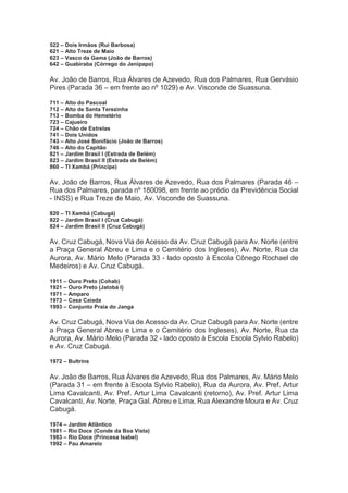 522 – Dois Irmãos (Rui Barbosa)
621 – Alto Treze de Maio
623 – Vasco da Gama (João de Barros)
642 – Guabiraba (Córrego do Jenipapo)
Av. João de Barros, Rua Álvares de Azevedo, Rua dos Palmares, Rua Gervásio
Pires (Parada 36 – em frente ao nº 1029) e Av. Visconde de Suassuna.
711 – Alto do Pascoal
712 – Alto de Santa Terezinha
713 – Bomba do Hemetério
723 – Cajueiro
724 – Chão de Estrelas
741 – Dois Unidos
743 – Alto José Bonifácio (João de Barros)
746 – Alto do Capitão
821 – Jardim Brasil I (Estrada de Belém)
823 – Jardim Brasil II (Estrada de Belém)
860 – TI Xambá (Príncipe)
Av. João de Barros, Rua Álvares de Azevedo, Rua dos Palmares (Parada 46 –
Rua dos Palmares, parada nº 180098, em frente ao prédio da Previdência Social
- INSS) e Rua Treze de Maio, Av. Visconde de Suassuna.
820 – TI Xambá (Cabugá)
822 – Jardim Brasil I (Cruz Cabugá)
824 – Jardim Brasil II (Cruz Cabugá)
Av. Cruz Cabugá, Nova Via de Acesso da Av. Cruz Cabugá para Av. Norte (entre
a Praça General Abreu e Lima e o Cemitério dos Ingleses), Av. Norte, Rua da
Aurora, Av. Mário Melo (Parada 33 - lado oposto à Escola Cônego Rochael de
Medeiros) e Av. Cruz Cabugá.
1911 – Ouro Preto (Cohab)
1921 – Ouro Preto (Jatobá I)
1971 – Amparo
1973 – Casa Caiada
1993 – Conjunto Praia do Janga
Av. Cruz Cabugá, Nova Via de Acesso da Av. Cruz Cabugá para Av. Norte (entre
a Praça General Abreu e Lima e o Cemitério dos Ingleses), Av. Norte, Rua da
Aurora, Av. Mário Melo (Parada 32 - lado oposto à Escola Escola Sylvio Rabelo)
e Av. Cruz Cabugá.
1972 – Bultrins
Av. João de Barros, Rua Álvares de Azevedo, Rua dos Palmares, Av. Mário Melo
(Parada 31 – em frente à Escola Sylvio Rabelo), Rua da Aurora, Av. Pref. Artur
Lima Cavalcanti, Av. Pref. Artur Lima Cavalcanti (retorno), Av. Pref. Artur Lima
Cavalcanti, Av. Norte, Praça Gal. Abreu e Lima, Rua Alexandre Moura e Av. Cruz
Cabugá.
1974 – Jardim Atlântico
1981 – Rio Doce (Conde da Boa Vista)
1983 – Rio Doce (Princesa Isabel)
1992 – Pau Amarelo
 
