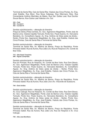 Terminal de Santa Rita, Cais de Santa Rita, Viaduto das Cinco Pontas, Av. Eng.
José Estelita, Rua Bituri, Rua Nova Cabanga, Rua Dilermano Reis, Rua
Comandante Antônio Manhães de Matos, Rua Gal. Estilac Leal, Rua Escritor
Souza Barros, Rua Carlos Leal Valente e Av. Sul.
333 – Totó
352 – Curado II
362 – Curado IV
Sentido subúrbio/centro – alteração do itinerário
Praça do Derby (Pista Central), Av. Gov. Agamenon Magalhães, Ponte José de
Barros Lima, Viaduto Capitão Temudo, Ponte Gov. Paulo Guerra, Av. Herculano
Bandeira, Av. Conselheiro Aguiar, Av. Eng. Antônio de Góes (pista da direita -
Norte), Ponte Gov. Agamenon Magalhães, Av. Eng. José Estelita, Viaduto das
Cinco Pontas, Cais de Santa Rita e Terminal de Santa Rita.
Sentido centro/subúrbio – alteração do itinerário
Terminal de Santa Rita, Av. Martins de Barros, Praça da República, Ponte
Princesa Isabel, Rua da Aurora, Rua João Lira, Rua do Hospício e Av. Conde da
Boa Vista.
715 – Alto Santa Terezinha
846 – Águas Compridas
Sentido subúrbio/centro – alteração do itinerário
Rua do Príncipe, Rua do Hospício, Av. Conde da Boa Vista, Rua Dom Bosco,
Av. Gov. Agamenon Magalhães, Ponte José de Barros Lima, Viaduto Capitão
Temudo, Ponte Gov. Paulo Guerra, Av. Herculano Bandeira, Av. Conselheiro
Aguiar, Av. Eng. Antônio de Góes (pista da direita – Norte), Ponte Gov.
Agamenon Magalhães, Av. Eng. José Estelita, Viaduto das Cinco Pontas, Av.
Cais de Santa Rita e Terminal de Santa Rita.
Sentido centro/subúrbio – alteração do itinerário
Terminal de Santa Rita, Av. Martins de Barros, Praça da República, Ponte
Princesa Isabel, Rua da Aurora, Rua João Lira e Av. Visconde de Suassuna.
744 – Dois Unidos
Sentido subúrbio/centro – alteração do itinerário
Av. Cruz Cabugá, Rua do Hospício, Av. Conde da Boa Vista, Rua Dom Bosco,
Av. Gov. Agamenon Magalhães, Ponte José de Barros Lima, Viaduto Capitão
Temudo, Ponte Gov. Paulo Guerra, Av. Herculano Bandeira, Av. Conselheiro
Aguiar, Av. Eng. Antônio de Góes (pista da direita - Norte), Ponte Gov.
Agamenon Magalhães, Av. Eng. José Estelita, Viaduto das Cinco Pontas, Av.
Cais de Santa Rita e Terminal de Santa Rita.
Sentido centro/subúrbio – alteração do itinerário
Terminal de Santa Rita, Av. Martins de Barros, Praça da República, Ponte
Princesa Isabel, Rua da Aurora, Rua João Lira, Rua do Hospício e Av. Cruz
Cabugá.
745 – Alto José Bonifácio
 