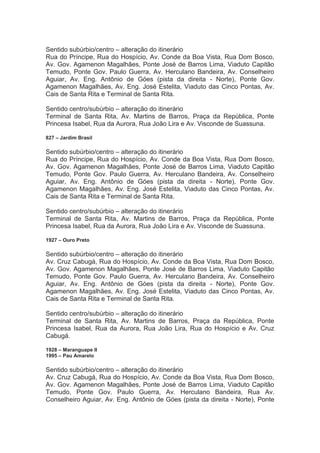 Sentido subúrbio/centro – alteração do itinerário
Rua do Príncipe, Rua do Hospício, Av. Conde da Boa Vista, Rua Dom Bosco,
Av. Gov. Agamenon Magalhães, Ponte José de Barros Lima, Viaduto Capitão
Temudo, Ponte Gov. Paulo Guerra, Av. Herculano Bandeira, Av. Conselheiro
Aguiar, Av. Eng. Antônio de Góes (pista da direita - Norte), Ponte Gov.
Agamenon Magalhães, Av. Eng. José Estelita, Viaduto das Cinco Pontas, Av.
Cais de Santa Rita e Terminal de Santa Rita.
Sentido centro/subúrbio – alteração do itinerário
Terminal de Santa Rita, Av. Martins de Barros, Praça da República, Ponte
Princesa Isabel, Rua da Aurora, Rua João Lira e Av. Visconde de Suassuna.
827 – Jardim Brasil
Sentido subúrbio/centro – alteração do itinerário
Rua do Príncipe, Rua do Hospício, Av. Conde da Boa Vista, Rua Dom Bosco,
Av. Gov. Agamenon Magalhães, Ponte José de Barros Lima, Viaduto Capitão
Temudo, Ponte Gov. Paulo Guerra, Av. Herculano Bandeira, Av. Conselheiro
Aguiar, Av. Eng. Antônio de Góes (pista da direita - Norte), Ponte Gov.
Agamenon Magalhães, Av. Eng. José Estelita, Viaduto das Cinco Pontas, Av.
Cais de Santa Rita e Terminal de Santa Rita.
Sentido centro/subúrbio – alteração do itinerário
Terminal de Santa Rita, Av. Martins de Barros, Praça da República, Ponte
Princesa Isabel, Rua da Aurora, Rua João Lira e Av. Visconde de Suassuna.
1927 – Ouro Preto
Sentido subúrbio/centro – alteração do itinerário
Av. Cruz Cabugá, Rua do Hospício, Av. Conde da Boa Vista, Rua Dom Bosco,
Av. Gov. Agamenon Magalhães, Ponte José de Barros Lima, Viaduto Capitão
Temudo, Ponte Gov. Paulo Guerra, Av. Herculano Bandeira, Av. Conselheiro
Aguiar, Av. Eng. Antônio de Góes (pista da direita - Norte), Ponte Gov.
Agamenon Magalhães, Av. Eng. José Estelita, Viaduto das Cinco Pontas, Av.
Cais de Santa Rita e Terminal de Santa Rita.
Sentido centro/subúrbio – alteração do itinerário
Terminal de Santa Rita, Av. Martins de Barros, Praça da República, Ponte
Princesa Isabel, Rua da Aurora, Rua João Lira, Rua do Hospício e Av. Cruz
Cabugá.
1928 – Maranguape II
1995 – Pau Amarelo
Sentido subúrbio/centro – alteração do itinerário
Av. Cruz Cabugá, Rua do Hospício, Av. Conde da Boa Vista, Rua Dom Bosco,
Av. Gov. Agamenon Magalhães, Ponte José de Barros Lima, Viaduto Capitão
Temudo, Ponte Gov. Paulo Guerra, Av. Herculano Bandeira, Rua Av.
Conselheiro Aguiar, Av. Eng. Antônio de Góes (pista da direita - Norte), Ponte
 