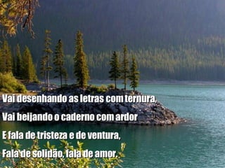 Vai desenhando as letras com ternura, Vai beijando o caderno com ardor E fala de tristeza e de ventura, Fala de solidão, fala de amor. 
