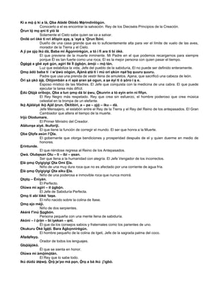 Kí a mò ó kí a là, Oba Aládé Olódú Mérìndínlógún.
Conocerlo a el es encontrar la salvación. Rey de los Dieciséis Principios de la Creación.
Òrun ló mo eni ti yíó lá
Solamente el Cielo sabe quien se va a salvar.
Onílé orí òkè ti nrí àfòpin eye, s ‘ayé s ‘Orun Ìbíní.
Dueño de una casa grande que es lo suficientemente alta para ver el límite de vuelo de las aves,
morador de la Tierra y el Cielo.
A jí pa ojo ikú dà, Baba mi Àgonnìrègún, a tó í fi ara tì bí òkè.
El que previene de la muerte inminente. Mi Padre en el que podemos recargarnos para siempre
porque Él es tan fuerte como una roca, El es la mejor persona con quien pasar el tiempo.
Ògègé a gbé ayé gún, agírí Ilé Ìl ógbón, àmòì – mò tán.
Luz que estabiliza la vida, Jefe del pueblo de la sabiduría, El no puede ser definido enteramente.
Omo àdó baba tí í w’èwù oògùn, Àjànà età tí í mú orí ekùn nsè‘bo suuru suuru.
Padre que usa una prenda de vestir llena de amuletos. Ajana, que sacrificó una cabeza de león.
Òrì sà okò àjè. Olójombán a rí apá eran sé ogun, a se èyí ti ó sòro í s e.
Esposo místico de las Madres. El Jefe que conquista con la medicina de una cabra. El que puede
ejecutar la tarea más difícil.
Èdú Olójà orìbojo, Oba a tun omo dá bí èwu, Òkunrin a tó eyín erin ní fifon.
El Rey Negro más respetado. Rey que crea sin esfuerzo, el hombre poderoso que crea música
celestial en la trompa de un elefante.
Ikò Ajàláiyé ikò Ajàl òrun. Òkítíbìrí, a – pa – ojó – iku – dà.
Jefe Mensajero, el eslabón entre el Rey de la Tierra y el Rey del Reino de los antepasados. El Gran
Cambiador que altera el tiempo de la muerte.
Iríjú Olodumare.
El Primer Ministro del Creador.
Alátunse aiyé. Ikuforiji.
El que tiene la función de corregir el mundo. El ser que honra a la Muerte.
Oba Olofa asùn l’Ola.
El gobernante que otorga bendiciones y prosperidad después de el y quien duerme en medio de
honores.
Erintunde.
El que riéndose regresa al Reino de los Antepasados.
Owá. Olubesan Olu – li – ibi – esan.
Ser que llena a la humanidad con alegría. El Jefe Vengador de los incorrectos.
Elà omo Oyígíyìgí Ota Omi Ela.
Niño de una muy dura roca que no es afectado por una corriente de agua fría.
Èlà omo Oyígíyìgí Ota aiku Ela.
Niño de una poderosa e inmovible roca que nunca morirá.
Ototo – Ènìyàn.
El Perfecto.
Olúwa mi agírí – il ógbón.
El Jefe de Sabiduría Perfecta.
Omo ti abi lòkè ‘tase.
El niño nacido sobre la colina de Itase.
Omo ejo méjì.
Niño de dos serpientes.
Akéré f’inú Sogbón.
Persona pequeña con una mente llena de sabiduría.
Akóni – l óràn – bí ìyekan – eni.
Él que da los consejos sabios y fraternales como los parientes de uno.
Okukuru Ókè Ìgètí. Bara Àgbonnìrègún.
El hombre pequeño de la colina de Igeti, Jefe de la sagrada palma del coco.
Afedefeyo.
Orador de todos los lenguajes.
Gbólájókó.
Él que se sienta en honor.
Olúwa mi àmòimòtán.
El Rey que lo sabe todo.
Ikú dúdú àtéwó. Òrò je’po má pon, Òro a bá ikú j’ìgbò.
 