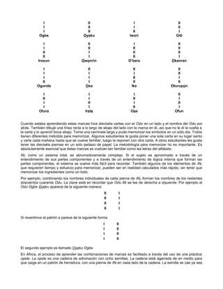 I II I II
I II I II
I II II I
Ogbe Oyeku Iwori Odi
I II I II
I II II II
II I II II
II I II I
Irosun Owonrin O’bara Okanran
I II II II
I I I II
I I II I
II I II II
Ogunda Osa Ika Oturupon
I I I II
II I II I
I II I II
I I II I
Otura Irete Ose Ofun
Cuando estaba aprendiendo estas marcas hice dieciséis cartas con el Odu en un lado y el nombre del Odu por
atrás. También dibujé una línea recta a lo largo de abajo del lado con la marca en él, así que no le di la vuelta a
la carta y lo aprendí boca abajo. Tome una caminata larga y pude memorizar los símbolos en un sólo día. Todos
tienen diferentes métodos para memorizar. Algunos estudiantes le gusta poner una sola carta en su lugar santo
y verla cada mañana hasta que se vuelve familiar, luego la reponen con otra carta. A otros estudiantes les gusta
tener las dieciséis piernas en un solo pedazo de papel. La metodología para memorizar no es importante. Es
absolutamente esencial que éstas marcas se vuelvan tan familiar como las letras del alfabeto.
Ifá, como un sistema total, es abrumadoramente complejo. Si el sujeto es aproximado a través de un
entendimiento de sus partes componentes y a través de un entendimiento de lógica interna que forman las
partes componentes, el sistema se vuelve más fácil para recordar. También algunos de los elementos de Ifá,
que requieren tiempo y esfuerzo para memorizar, pueden ser en realidad calculados más rápido, sin tener que
memorizar los ingredientes como un todo.
Por ejemplo, combinando los nombres individuales de cada pierna de Ifá, forman los nombres de los restantes
doscientos cuarenta Odu. La clave está en recordar que Odu Ifá se lee de derecha a izquierda. Por ejemplo el
Odu Ogbe Oyeku aparece de la siguiente manera:
II I
II I
II I
II I
Si revertimos el patrón a parece de la siguiente forma:
I II
I II
I II
I II
El segundo ejemplo es llamado Oyeku Ogbe.
En África, el proceso de aprender las combinaciones de marcas es facilitado a través del uso de una práctica
opele. La opele es una cadena de adivinación con ocho semillas. La cadena está agarrada de en medio para
que caiga en un patrón de herradura, con una pierna de Ifá en cada lado de la cadena. La semilla se cae ya sea
 