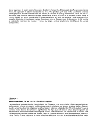 con el caparazón de afuera o con el caparazón de adentro hacia arriba. El caparazón de afuera representa dos
líneas. El caparazón de adentro representa una línea. Una práctica opele está hecha usualmente cortando
piezas pequeñas de una calabaza como del tamaño de un dólar de plata y amarrándolas juntas con hilo. El
estudiante debe practicar aventando el opele hasta que se alcanza un punto en el cual ellos puedan llamar el
nombre de Odu tan pronto como lo vean. Esto se puede hacer sin tener que sentarse y tener que memorizar
todas las doscientas cincuenta seis marcas. Conociendo como el Odu es creado de dos piernas de Ifá, permite
al estudiante reconocer las marcas y llamar su propio nombre simplemente identificando las partes
componentes.
LECCION 3
APRENDIENDO EL ORDEN DE ANTIGÜEDAD PARA ODU
La pregunta de aprender el orden de antigüedad del Odu es un lugar en donde las diferencias regionales en
estilo pueden volverse confusas y problemáticas para el estudiante que apenas empieza. William Bascom
escribió una encuesta antropológica de las diferencias en orden de antigüedad de Odu en la cultura Yoruba e
identifico media docena de variaciones significantes. No dejes que este sea un origen de preocupación. La
adivinación es la manipulación de símbolos por el Espíritu para comunicarse con los humanos. El Espíritu hará
uso efectivo de cualquier sistema que esté en juego, en cuanto el adivinador esté verdaderamente conectado
con el Espíritu. El tema importante se vuelve en torno a seleccionar un orden de antigüedad y pegándose a ello.
 