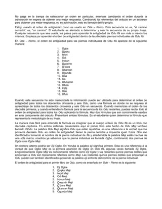 No caiga en la trampa de seleccionar un orden en particular, entonces cambiando el orden durante la
adivinación en espera de obtener una mejor respuesta. Cambiando los elementos del oráculo en un esfuerzo
para obtener una mejor respuesta, no es adivinación, esto es llamado delirio propio.
Estoy usando el orden de antigüedad como es usado en Ode – Remo. Esta secuencia no es, “el camino
correcto”, es, “un camino”. El estudiante es alentado a determinar y usar la secuencia de su propio linaje.
Cualquier secuencia que sea usada, los pasos para aprender la antigüedad de Odu Ifá son más o menos los
mismos. Empieza por aprender el orden de antigüedad dentro de las dieciséis piernas individuales de Odu Ifá.
En Ode – Remo, el orden de antigüedad para las piernas individuales de Odu Ifá aparece de la siguiente
manera:
1. Ogbe
2. Oyeku
3. Iwori
4. Odi
5. Irosun
6. Owonrin
7. O’bara
8. Okanran
9. Ogunda
10. Osa
11. Ika
12. Oturupon
13. Otura
14. Irete
15. Ose
16. Ofun
Cuando esta secuencia ha sido memorizada la información puede ser utilizada para determinar el orden de
antigüedad para todos los doscientos cincuenta y seis Odu, como una fórmula en donde no se requiera el
aprendizaje de todos los doscientos cincuenta y seis Odu en secuencia. Cuando memorizas el orden de los
dieciséis primeros, y cuando entiendas la fórmula para la secuencia de los Odu restantes, puedes recitar todo el
orden de antigüedad para todos los Odu aplicando la fórmula. Hay dos fórmulas que son comúnmente usadas
en este componente del oráculo. Presentaré ambas fórmulas. Es el estudiante quien determina la fórmula que
representa la metodología de su linaje.
La manera más fácil para entender la fórmula es imaginar que el cuerpo entero de Odu Ifá es un libro con
dieciséis capítulos. En ambos sistemas presentados aquí el primer libro está hecho de Odu Meji tambien
llamado Olódù. La palabra Odu Meji significa Odu que están repetidos, es una referencia a la verdad que los
primeros dieciséis Odu, en orden de antigüedad, tienen la pierna derecha e izquierda igual. Estos Odu son
identificados tomando el nombre de la pierna individual de Ifá y añadiéndole la palabra Meji están hechas de
una sola marca, nosotros ya sabemos que la pierna individual es llamada Ogbe, combinando dos piernas de
Ogbe crea Ogbe Meji.
Un nombre alterno podría ser Eji Ogbe. En Yoruba la palabra eji significa primero. Esta es una referencia a la
verdad de que Ogbe Meji es la primera aparición de Ogbe en Odu Ifá, algunas veces llamada Eji Ogbe.
Lingüísticamente Ogbe Meji es comúnmente referido como Eji Ogbe y las restantes quince piernas dobles que
emparejan a Odu son típicamente referidos como Meji. Las restantes quince piernas dobles que emparejan a
Odu pueden ser también identificados poniendo la palabra eji enfrente del nombre de la pierna individual.
El orden de antigüedad para el primer libro de Odu, como es enseñado en Ode – Remo es la siguiente:
1. Eji Ogbe
2. Oyeku Meji
3. Iwori Meji
4. Odi Meji
5. Irosun Meji
6. Owonrin Meji
7. O’bara Meji
8. Okanran Meji
9. Ogunda Meji
 