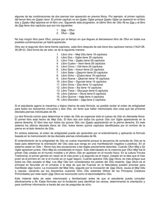 algunas de las combinaciones de dos piernas han aparecido en previos libros. Por ejemplo, el primer capítulo
del tercer libro es Oyeku Iwori. El primer capítulo no es Oyeku Ogbe porque Oyeku Ogbe ya apareció en el libro
dos y Oyeku Meji aparece en el libro uno. Siguiendo esta progresión, el último libro de Odu Ifá es Ose y el libro
de Ose tiene dos capítulos que son los siguientes:
1. Ose – Ofun
2. Ofun – Ose
No hay ningún libro para Ofun, porque por el tiempo en que llegues al dieciseisavo libro de Ofun en todas sus
posibles combinaciones ya habrá aparecido.
Otra vez el segundo libro tiene treinta capítulos, cada libro después de ese tiene dos capítulos menos (14x2=28,
30-28=2). Otra forma de ver esto, es de la siguiente manera:
1. Libro Uno – Meji Odu tiene 16 capítulos
2. Libro Dos – Ogbe tiene 30 capítulos
3. Libro Tres – Oyeku tiene 28 capítulos
4. Libro Cuatro – Iwori tiene 26 capítulos
5. Libro Cinco – Odi tiene 24 capítulos
6. Libro Seis – Irosun tiene 22 capítulos
7. Libro Siete – Owonrin tiene 20 capítulos
8. Libro Ocho – O’bara tiene 18 capítulos
9. Libro Nueve – Okanran tiene 16 capítulos
10. Libro Diez – Ogunda tiene 14 capítulos
11. Libro Once – Osa tiene 12 capítulos
12. Libro Doce – Ika tiene 10 capítulos
13. Libro Trece – Oturupon tiene 8 capítulos
14. Libro Catorce – Otura tiene 6 capítulos
15. Libro Quince – Irete tiene 4 capítulos
16. Libro Dieciséis – Ose tiene 2 capítulos
Si el estudiante agarra la mecánica y lógica interna de esta fórmula, es posible recitar el orden de antigüedad
para todos los doscientos cincuenta y seis Odu, sin tener que haber memorizado otra cosa que las primeras
dieciséis piernas individuales de Ifá.
La otra fórmula común para determinar el orden de Odu es organizar todo el cuerpo de Odu en diecisiete libros.
El primer libro está hecho de Meji Odu. El libro dos son todos los quince Odu con Ogbe apareciendo en la
pierna derecha. El libro tres son todos los quince Odu con Oyeku apareciendo en la pierna derecha. En este
sistema los últimos dieciséis libros de Odu, todos tienen quince capítulos identificados por el nombre de la
pierna en el lado derecho de Odu.
En ambos sistemas, el orden de antigüedad puede ser aprendido por el entendimiento y aplicando la fórmula
basada en la memorización de las dieciséis piernas individuales de Ifá.
El entendimiento de la antigüedad de Odu se vuelve importante porque la secuencia de consulta de Odu es la
base para determinar la orientación del Odu (sea que venga en una manifestación negativa o positiva). En el
sistema usado en Ode – Remo hay dos excepciones a las reglas previamente descritas. Cuando Ofun Meji y Eji
Ogbe aparecen juntos, Ofun Meji es considerado el mayor. Esto está basado en la creencia que Ofun Meji fue el
primer Odu creado en el mundo invisible y el último Odu en aparecer en el mundo físico. En la cultura Yoruba
Tradicional, el primer gemelo en nacer es el más joven y el segundo es el mayor, basado en la idea que el mas
joven es el primero en ver si el mundo es un lugar seguro. Cuando aparece Odu Ose Otura, es más antiguo que
todos los Odu excepto el Meji. Los Meji Odu son considerados los padres del Odu restante. Ose Otura es el
principal en fecundar en el universo ó la idea de que las Fuerzas en la Naturaleza pueden procrear para
manifestar algo nuevo. La invocación del Meji Odu, seguido por la invocación de Ose Otura, causa al Meji Odu
a copular, naciendo así los doscientos cuarenta Omo Odu restantes (Niños de los Principios Creativos
Primordiales) por esta razón Ose Otura es reconocido como el decimoséptimo Odu.
Este material debe de estar interiorizado y familiarizado antes de que el estudiante pueda consultar
efectivamente a Ifá. Estas fórmulas son la fundación para identificar los versos, determinando la orientación y
para confirmar información a través del uso de preguntas de si/no.
 