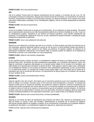 FRASE CLAVE: Iwori crea transformación.
ODI
Odi es la palabra Yoruba para los órganos reproductivos de las mujeres y el proceso de dar a luz. En Ifá,
cosmología de todos los nacimientos, después del momento inicial de la Creación, es renacimiento. En términos
humanos, renacimiento se refiere a la reencarnación (atunwa), en términos prácticos, es la creación de nuevas
estructuras inadecuadas y obsoletas. En su manifestación negativa, Odi es un intento desesperado de aferrarse
al pasado.
FRASE CLAVE: Odi crea el renacimiento.
IROSUN
Irosun es la palabra Yoruba para la sangre de la menstruación. Es en referencia al linaje ancestral. Ifá enseña
que la reencarnación (atunwa) ocurre más frecuentemente adentro de la familia inmediata de un niño. Irosun en
su manifestación positiva, representa el uso efectivo de herencia genética y guía familiar (satisfacción del
potencial). La manifestación negativa de Irosun es, ya sea, resistencia al soporte ancestral, o denigración propia
(resistencia a desarrollar el potencial).
FRASE CLAVE: Irosun crea satisfacción del potencial.
OWONRIN
Owonrin es una referencia al principio del caos en el universo. La física enseña que todos los eventos que se
ven ordenados, aparecen altamente caóticos cuando se ven de cerca. La física también enseña que efectos al
azar muestran signos de orden cuando se ven desde una distancia. El aspecto negativo de Owonrin es la
perturbación inesperada, destruyendo una fundación débil. El aspecto positivo de Owonrin es la habilidad de
enfrentarse al cambio y ver cosas desde una nueva perspectiva.
FRASE CLAVE: Owonrin crea cambios inesperados.
O´BARA
O´bara significa fuerza o espíritu de fuerza. La manifestación negativa de fuerza es el deseo de forzar voluntad
personal hacia otros. Ifá enseña que esta manifestación inapropiada es la fundación del egoísmo. Como una
regla de conciencia, el egoísmo está basado en un sentido propio inflado. Es lo contrario a la humildad, que
está basada en la voluntad para considerar la opinión de otros. Todo egoísmo, debe en algún punto, enfrentarse
con la realidad (el individuo no es el centro el universo). Esta confrontación puede llevar, ya sea, al crecimiento
o a la destrucción propia. La voluntad del humano nunca puede llegar a ser más fuerte que la fuerza de la
naturaleza que creó la conciencia del humano. El entendimiento de este principio es la fundación del concepto
de buen carácter de Ifá.
FRASE CLAVE: O´bara crea transformación interna.
OKANRAN
Okanran significa venir del corazón. Ifá enseña que el crecimiento espiritual ocurre como resultado del balance
entre la cabeza y el corazón, conocido como ori tutu (armonía entre pensamiento y emoción). El antídoto del
egoísmo puede ocurrir en O’bara es humildad, que puede ser creada en Okanran. Cuando la experiencia nos
enseña que nuestra percepción del mundo está en error, la conciencia empieza una búsqueda de la verdad de
la materia. Esto es el ciclo de la muerte y el renacimiento que es la fundación de toda iniciación. En términos
sociales, este ciclo es representado a menudo por la voz del profeta. En términos negativos Okanran representa
cambios constantes basados en las respuestas emocionales que no están firmes en al reflexión conciente.
FRASE CLAVE: Okanran crea nuevas direcciones y nuevas posibilidades.
OGUNDA
Ogunda es una elisión de Ogun da significando que el Espíritu del Hierro crea. Ogunda es simbolizada por la
idea de limpiar un camino o abrir una carretera. Históricamente es asociada con el proceso de organizar
estructuras sociales adentro de ciudades o pueblos. En el nivel personal, es asociada con el progreso dirigido a
la satisfacción del destino. La manifestación negativa de Ogunda es, destrucción sin intención.
FRASE CLAVE: Ogunda crea la eliminación de obstáculos.
OSA
 