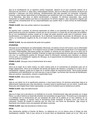 Osa es la manifestación de un repentino cambio inesperado. Owonrin es el caos construido adentro de la
estructura de una forma i.e. edad vieja y enfermedades latentes. Osa es la influencia de factores de afuera que
perturban o destruyen una forma particular. Simbólicamente Osa está asociada con tormentas, huracanes,
volcanes y esas fuerzas destructivas en la Naturaleza que transforman todo a su despertar. Como una Fuerza
en la Naturaleza, Osa tiene un efecto transformador y limpiador. En términos personales, Osa, puede
representar un cambio drástico que lleva a la abundancia. En término negativo, Osa, representa a alguien que
está huyendo constantemente de sus responsabilidades que pueden llevar a varias formas de enfermedades
mentales.
FRASE CLAVE: Osa crea cambio radical en circunstancia.
IKA
Ika significa traer o juntarse. En términos espirituales se refiere a una asamblea de poder personal (ase). El
poder personal se pone de manifiesto a través del uso de invocación o a través del uso del poder de la palabra.
Ika en una manifestación positiva, puede ser el origen del poder personal usado para la protección, sanar,
transformación y la creación de abundancia. Es el elemento fundamental del proceso de afirmación de uno
mismo. La manifestación negativa de Ika, es el origen de embrujos propios, chismes y denigración injusta del
otro.
FRASE CLAVE: Ika crea desarrollo del poder de la palabra.
OTURUPON
Oturupon es la manifestación de enfermedades infecciosas. El sistema inmune del humano usa la enfermedad
como un proceso de purificación. Si el sistema inmune es débil, la enfermedad puede llevar a la incapacidad y
la muerte. Enfermedades infecciosas pueden ser también un síntoma de una relación que no es sana con la
Naturaleza y el medio ambiente inmediato. Entender el origen de la enfermedad es el primer paso en determinar
una cura. La manifestación positiva de Oturupon ofrece la información necesaria para mantener un sistema
inmune sano. La manifestación negativa de Oturupon, es el esparcimiento de enfermedad pasando su función
sana de purificar el cuerpo.
FRASE CLAVE: Oturupon crea el mantenimiento de la salud.
OTURA
Otura es el origen de la visión mística. La visión mística pone al ori (conciencia) en alineación justo con el
Origen (Olodumare). Otura es la fundación del sentido del destino del individuo y propósito en la tierra. En su
manifestación negativa, puede ser el origen de un sentido inflado de importancia propia. Otura puede también
manifestarse como identificación con otra cosa que no sea el Origen. Las formas más comunes de identificación
falsa son avaricia, nacionalismo, racismo y superioridad moral.
FRASE CLAVE: Otura crea la visión mística
IRETE
Irete es una elisión de ire te significando presionar o crear buena fortuna. En términos personales Irete es la
determinación testaruda para crear abundancia y moverse hacia la transformación de uno mismo. Cuando esta
testarudez está dirigida hacia metas inapropiadas, se vuelve la fundación para la resistencia al cambio.
FRASE CLAVE: Irete crea determinación
OSE
Ose es el origen de la abundancia y la fertilidad en el mundo. Simbólicamente Ose está asociada con el agua
fresca. La cultura histórica se desarrolla alrededor de manantiales de agua fresca. Ifá enseña que la abundancia
y la fertilidad son la consecuencia del uso apropiado del poder de la palabra en el rezo (aladura). En su
manifestación negativa, el impulso hacia la abundancia puede remplazar al Espíritu como una forma de
motivación. Porque Ifá enseña la creencia que los niños son una forma de abundancia. Ose incluye la
fascinación de lo erótico como una expresión del deseo a procrear.
FRASE CLAVE: Ose crea abundancia a través el rezo.
OFUN
Ofun literalmente significa el Espíritu de Blanco. La referencia es a la luz blanca como el Origen de toda
manifestación material. Todo lo que vemos en el mundo físico es literalmente creado por la luz. Ofun es el
 