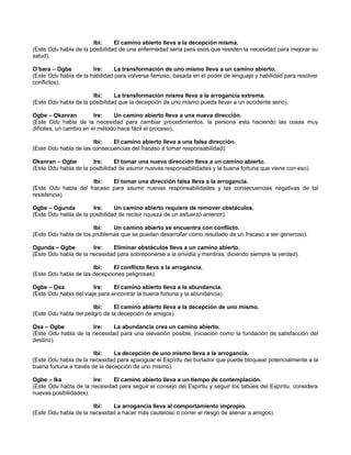 Ibi: El camino abierto lleva a la decepción misma.
(Este Odu habla de la posibilidad de una enfermedad seria para esos que resisten la necesidad para mejorar su
salud).
O’bara – Ogbe Ire: La transformación de uno mismo lleva a un camino abierto.
(Este Odu habla de la habilidad para volverse famoso, basada en el poder de lenguaje y habilidad para resolver
conflictos).
Ibi: La transformación misma lleva a la arrogancia extrema.
(Este Odu habla de la posibilidad que la decepción de uno mismo pueda llevar a un accidente serio).
Ogbe – Okanran Ire: Un camino abierto lleva a una nueva dirección.
(Este Odu habla de la necesidad para cambiar procedimientos, la persona esta haciendo las cosas muy
difíciles, un cambio en el método hace fácil el proceso).
Ibi: El camino abierto lleva a una falsa dirección.
(Este Odu habla de las consecuencias del fracaso a tomar responsabilidad).
Okanran – Ogbe Ire: El tomar una nueva dirección lleva a un camino abierto.
(Este Odu habla de la posibilidad de asumir nuevas responsabilidades y la buena fortuna que viene con eso).
Ibi: El tomar una dirección falsa lleva a la arrogancia.
(Este Odu habla del fracaso para asumir nuevas responsabilidades y las consecuencias negativas de tal
resistencia).
Ogbe – Ogunda Ire: Un camino abierto requiere de remover obstáculos.
(Este Odu habla de la posibilidad de recibir riqueza de un esfuerzo anterior).
Ibi: Un camino abierto se encuentra con conflicto.
(Este Odu habla de los problemas que se puedan desarrollar como resultado de un fracaso a ser generoso).
Ogunda – Ogbe Ire: Eliminar obstáculos lleva a un camino abierto.
(Este Odu habla de la necesidad para sobreponerse a la envidia y mentiras, diciendo siempre la verdad).
Ibi: El conflicto lleva a la arrogancia.
(Este Odu habla de las decepciones peligrosas).
Ogbe – Osa Ire: El camino abierto lleva a la abundancia.
(Este Odu habla del viaje para encontrar la buena fortuna y la abundancia).
Ibi: El camino abierto lleva a la decepción de uno mismo.
(Este Odu habla del peligro de la decepción de amigos).
Osa – Ogbe Ire: La abundancia crea un camino abierto.
(Este Odu habla de la necesidad para una elevación posible, iniciación como la fundación de satisfacción del
destino).
Ibi: La decepción de uno mismo lleva a la arrogancia.
(Este Odu habla de la necesidad para apaciguar el Espíritu del burlador que puede bloquear potencialmente a la
buena fortuna a través de la decepción de uno mismo).
Ogbe – Ika Ire: El camino abierto lleva a un tiempo de contemplación.
(Este Odu habla de la necesidad para seguir el consejo del Espíritu y seguir los tabúes del Espíritu, considera
nuevas posibilidades).
Ibi: La arrogancia lleva al comportamiento impropio.
(Este Odu habla de la necesidad a hacer más cauteloso o correr el riesgo de alienar a amigos).
 