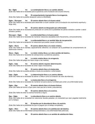 Ika – Ogbe Ire: La contemplación lleva a un cambio abierto.
(Este Odu habla de la necesidad para la paciencia como fundación de la buena fortuna).
Ibi: El comportamiento impropio lleva a la arrogancia.
(Este Odu habla de la posible decepción sobre la infertilidad).
Ogbe – Oturupon Ire: El camino abierto lleva a la buena salud.
(Este Odu habla de la necesidad para desarrollar un buen carácter como la fundación de crecimiento espiritual y
larga vida).
Ibi: El camino abierto es bloqueado por enfermedad.
(Este Odu habla de la necesidad de protección en contra de la posibilidad de planes echados a perder o salud
echada a perder).
Oturupon – Ogbe Ire: La enfermedad lleva a la buena salud.
(Este Odu habla de la necesidad de mantener relaciones saludables tanto físicamente y emocionalmente).
Ibi: La enfermedad lleva a un sentido falso de recuperación.
(Este Odu habla de la decepción en relaciones que puedan causar confusión).
Ogbe – Otura Ire: El camino abierto lleva a la visión mística.
(Este Odu habla de la claridad, especialmente referente a la evitación de la posibilidad de comportamiento de
destrucción misma).
Otura – Ogbe Ire: La visión mística lleva a un claro sentido del destino.
(Este Odu habla de la necesidad de sobreponerse a problemas pasados).
Ibi: La visión mística lleva a la arrogancia.
(Este Odu habla del peligro de hacer enojar a las madres).
Ogbe – Irete Ire: El camino abierto requiere determinación.
(Este Odu habla de la necesidad de evitar viajes innecesarios).
Ibi: El camino abierto lleva a la testarudez.
(Este Odu habla de la posible pérdida a través de accidente o enfermedad).
Irete – Ogbe Ire: La determinación lleva a un camino abierto.
(Este Odu habla de la necesidad de adorar a Olókun como la fundación de crear abundancia).
Ibi: La testarudez lleva a la arrogancia.
(Este Odu habla de la necesidad de mantener la buena salud y humildad para evitar una enfermedad seria).
Ogbe – Ose Ire: El camino abierto lleva a la buena fortuna.
(Este Odu habla de honrar a Osun para crear paz de la mente y abundancia).
Ibi: El camino abierto lleva a la avaricia.
(Este Odu habla de evitar la avaricia honrando a Ogun).
Ose – Ogbe Ire: La abundancia lleva a un camino abierto.
(Este Odu habla de la necesidad de coleccionar deudas pasadas y la necesidad que sean pagadas totalmente
por tu trabajo).
Ibi: El impulso por la abundancia lleva a la avaricia.
(Este Odu habla de la posibilidad de que no paguen por el trabajo completado).
Ogbe – Ofun Ire: El camino abierto lleva a la satisfacción del destino.
(Este Odu habla de la enfermedad sobreponiéndose a una enfermedad fatal potencial).
Ibi: El camino abierto lleva a un sentido de satisfacción falso.
 