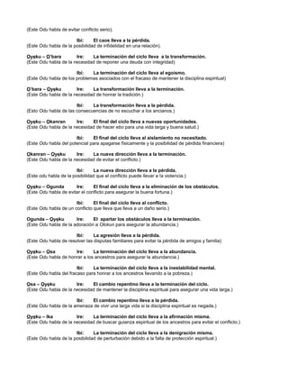 (Este Odu habla de evitar conflicto serio).
Ibi: El caos lleva a la pérdida.
(Este Odu habla de la posibilidad de infidelidad en una relación).
Oyeku – O’bara Ire: La terminación del ciclo lleva a la transformación.
(Este Odu habla de la necesidad de reponer una deuda con integridad)
Ibi: La terminación del ciclo lleva al egoísmo.
(Este Odu habla de los problemas asociados con el fracaso de mantener la disciplina espiritual)
O’bara – Oyeku Ire: La transformación lleva a la terminación.
(Este Odu habla de la necesidad de honrar la tradición.)
Ibi: La transformación lleva a la pérdida.
(Esto Odu habla de las consecuencias de no escuchar a los ancianos.)
Oyeku – Okanran Ire: El final del ciclo lleva a nuevas oportunidades.
(Este Odu habla de la necesidad de hacer ebo para una vida larga y buena salud.)
Ibi: El final del ciclo lleva al aislamiento no necesitado.
(Este Odu habla del potencial para apagarse físicamente y la posibilidad de pérdida financiera)
Okanran – Oyeku Ire: La nueva dirección lleva a la terminación.
(Este Odu habla de la necesidad de evitar el conflicto.)
Ibi: La nueva dirección lleva a la pérdida.
(Este odu habla de la posibilidad que el conflicto puede llevar a !a violencia.)
Oyeku – Ogunda Ire: El final del ciclo lleva a la eliminación de los obstáculos.
(Este Odu habla de evitar el conflicto para asegurar la buena fortuna.)
Ibi: El final del ciclo lleva al conflicto.
(Este Odu habla de un conflicto que lleva que lleva a un daño serio.)
Ogunda – Oyeku Ire: El apartar los obstáculos lleva a la terminación.
(Este Odu habla de la adoración a Olokun para asegurar la abundancia.)
Ibi: La agresión lleva a la pérdida.
(Este Odu habla de resolver las disputas familiares para evitar la pérdida de amigos y familia)
Oyeku – Osa Ire: La terminación del ciclo lleva a la abundancia.
(Este Odu habla de honrar a los ancestros para asegurar la abundancia.)
Ibi: La terminación del ciclo lleva a la inestabilidad mental.
(Este Odu habla del fracaso para honrar a los ancestros llevando a la pobreza.)
Osa – Oyeku Ire: El cambio repentino lleva a la terminación del ciclo.
(Este Odu habla de la necesidad de mantener la disciplina espiritual para asegurar una vida larga.)
Ibi: El cambio repentino lleva a la pérdida.
(Este Odu habla de la amenaza de vivir una larga vida si la disciplina espiritual es negada.)
Oyeku – Ika Ire: La terminación del ciclo lleva a la afirmación misma.
(Este Odu habla de la necesidad de buscar guianza espiritual de los ancestros para evitar el conflicto.)
Ibi: La terminación del ciclo lleva a la denigración misma.
(Este Odu habla de la posibilidad de perturbación debido a la falta de protección espiritual.)
 
