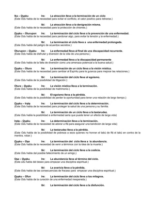 Ika – Oyeku Ire: La atracción lleva a la terminación de un ciclo
(Este Odu habla de la necesidad para evitar el conflicto, el valor positivo para retirarse.)
Ibi: La atracción lleva a la denigración misma.
(Este Odu habla de la necesidad para la protección de chismes.)
Oyeku – Oturupon Ire: La terminación del ciclo lleva a la prevención de una enfermedad.
(Este Odu habla de la necesidad para perdonar algo, para evitar la tensión y la enfermedad.)
Ibi: La terminación el ciclo lleva a una enfermedad prolongada.
(Este Odu habla del peligro de acuerdos secretos.)
Oturupon – Oyeku Ire: La enfermedad lleva al final de una discapacidad recurrente.
(Este Odu habla de disfrutar y diversión de la vida de una persona.)
Ibi: La enfermedad lleva a la discapacidad permanente
(Este Odu habla de la falta de diversión como una amenaza potencial a la buena salud.)
Oyeku – Otura Ire: La terminación de un ciclo lleva a la visión mística.
(Este Odu habla de la necesidad para cambiar al Espíritu para la guianza para mejorar las relaciones.)
Ibi: La terminación del ciclo lleva al egoísmo.
(Este Odu habla de la posibilidad de litigación.)
Otura – Oyeku Ire: La visión mística lleva a la terminación.
(Este Odu habla de la posibilidad de matrimonio.)
Ibi: El egoísmo lleva a la pérdida.
(Este Odu habla de la posibilidad de perder la oportunidad para tener una relación de largo tiempo.)
Oyeku – Irete Ire: La terminación del ciclo lleva a la determinación.
(Este Odu habla de la necesidad para proteger la salud de una persona y su familia.
Ibi: La terminación de un ciclo lleva a la testarudez.
(Este Odu habla la posibilidad a enfermedad seria que puede tener un efecto de larga vida)
Irete – Oyeku Ire: La determinación lleva a la terminación.
(Este Odu habla de la necesidad de adorar a Ifá para asegurar una bendición de larga vida)
Ibi: La testarudez lleva a la pérdida.
(Este Odu habla de la posibilidad de pobreza a esos quienes no honran el tabú de Ifá el tabú en contra de la
mentira, robar.)
Oyeku – Ose Ire: La terminación del ciclo lleva a la abundancia.
(Este Odu habla de la necesidad de venir a términos con la idea de la muerte.)
Ibi: La terminación del ciclo lleva a la codicia.
(Este Odu habla del posible fallecimiento de un amigo,)
Ose – Oyeku Ire: La abundancia lleva al término del ciclo.
(Este odu habla del deseo para empezar una disciplina espiritual.)
Ibi: La avaricia lleva a la pérdida.
(Este Odu habla de las consecuencias de fracaso para empezar una disciplina espiritual.)
Oyeku – Ofun Ire: La terminación del ciclo lleva a los milagros.
(Este Odu habla de la curación de una enfermedad inesperada.)
Ibi: La terminación del ciclo lleva a la disfunción.
 