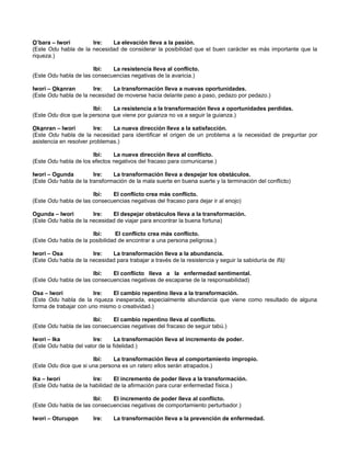 O’bara – lwori Ire: La elevación lleva a la pasión.
(Este Odu habla de la necesidad de considerar la posibilidad que el buen carácter es más importante que la
riqueza.)
Ibi: La resistencia lleva al conflicto.
(Este Odu habla de las consecuencias negativas de la avaricia.)
lwori – Okanran Ire: La transformación lleva a nuevas oportunidades.
(Este Odu habla de la necesidad de moverse hacia delante paso a paso, pedazo por pedazo.)
Ibi: La resistencia a la transformación lleva a oportunidades perdidas.
(Este Odu dice que la persona que viene por guianza no va a seguir la guianza.)
Okanran – lwori Ire: La nueva dirección lleva a la satisfacción.
(Este Odu habla de la necesidad para identificar el origen de un problema a la necesidad de preguntar por
asistencia en resolver problemas.)
Ibi: La nueva dirección lleva al conflicto.
(Este Odu habla de los efectos negativos del fracaso para comunicarse.)
lworí – Ogunda Ire: La transformación lleva a despejar los obstáculos.
(Este Odu habla de la transformación de la mala suerte en buena suerte y la terminación del conflicto)
Ibi: El conflicto crea más conflicto.
(Este Odu habla de las consecuencias negativas del fracaso para dejar ir al enojo)
Ogunda – lwori Ire: El despejar obstáculos lleva a la transformación.
(Este Odu habla de la necesidad de viajar para encontrar la buena fortuna)
Ibi: El conflicto crea más conflicto.
(Este Odu habla de la posibilidad de encontrar a una persona peligrosa.)
lwori – Osa Ire: La transformación lleva a la abundancia.
(Este Odu habla de la necesidad para trabajar a través de la resistencia y seguir la sabiduría de Ifá)
Ibi: El conflicto lleva a la enfermedad sentimental.
(Este Odu habla de las consecuencias negativas de escaparse de la responsabilidad)
Osa – Iwori Ire: El cambio repentino lleva a la transformación.
(Este Odu habla de la riqueza inesperada, especialmente abundancia que viene como resultado de alguna
forma de trabajar con uno mismo o creatividad.)
Ibi: El cambio repentino lleva al conflicto.
(Este Odu habla de las consecuencias negativas del fracaso de seguir tabú.)
Iwori – Ika Ire: La transformación lleva al incremento de poder.
(Este Odu habla del valor de la fidelidad.)
Ibi: La transformación lleva al comportamiento impropio.
(Este Odu dice que si una persona es un ratero ellos serán atrapados.)
Ika – Iwori Ire: El incremento de poder lleva a la transformación.
(Este Odu habla de la habilidad de la afirmación para curar enfermedad física.)
Ibi: El incremento de poder lleva al conflicto.
(Este Odu habla de las consecuencias negativas de comportamiento perturbador.)
Iwori – Oturupon Ire: La transformación lleva a la prevención de enfermedad.
 