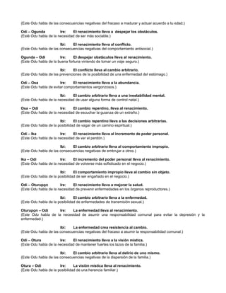 (Este Odu habla de las consecuencias negativas del fracaso a madurar y actuar acuerdo a tu edad.)
Odi – Ogunda Ire: El renacimiento lleva a despejar los obstáculos.
(Esté Odu habla de la necesidad de ser más sociable.)
Ibi: El renacimiento lleva al conflicto.
(Este Odu habla de las consecuencias negativas del comportamiento antisocial.)
Ogunda – Odi Ire: El despejar obstáculos lleva al renacimiento.
(Este Odu habla de la buena fortuna viniendo de tomar un viaje seguro.)
Ibi: El conflicto lleva al cambio arbitrario.
(Este Odu habla de las prevenciones de la posibilidad de una enfermedad del estómago.)
Odi – Osa Ire: El renacimiento lleva a la abundancia.
(Este Odu habla de evitar comportamientos vergonzosos.)
Ibi: El cambio arbitrario lleva a una inestabilidad mental.
(Este Odu habla de la necesidad de usar alguna forma de control natal.)
Osa – Odi Ire: El cambio repentino, lleva al renacimiento.
(Este Odu habla de la necesidad de escuchar la guianza de un extraño.)
Ibi: El cambio repentino lleva a las decisiones arbitrarias.
(Este Odu habla de la posibilidad de vagar de un camino espiritual.)
Odi – Ika Ire: El renacimiento lleva al incremento de poder personal.
(Este Odu habla de la necesidad de ver el perdón.)
Ibi: El cambio arbitrario lleva al comportamiento impropio.
(Este Odu habla de las consecuencias negativas de embrujar a otros.)
Ika – Odi Ire: El incremento del poder personal lleva al renacimiento.
(Este Odu habla de la necesidad de volverse más sofisticado en el negocio.)
Ibi: El comportamiento impropio lleva al cambio sin objeto.
(Este Odu habla de la posibilidad de ser engañado en el negocio.)
Odi – Oturupon Ire: El renacimiento lleva a mejorar la salud.
(Este Odu habla de la necesidad de prevenir enfermedades en los órganos reproductores.)
Ibi: El cambio arbitrario lleva a la enfermedad.
(Este Odu habla de la posibilidad de enfermedades de transmisión sexual.)
Oturupon – Odi Ire: La enfermedad lleva al renacimiento.
(Este Odu habla de la necesidad de asumir una responsabilidad comunal para evitar la depresión y la
enfermedad.)
Ibi: La enfermedad crea resistencia al cambio.
(Este Odu habla de las consecuencias negativas del fracaso a asumir la responsabilidad comunal.)
Odi – Otura Ire: El renacimiento lleva a la visión mística.
(Este Odu habla de la necesidad de mantener fuertes los lazos de la familia.)
Ibi: El cambio arbitrario lleva al delirio de uno mismo.
(Este Odu habla de las consecuencias negativas de la dispersión de la familia.)
Otura – Odi Ire: La visión mística lleva al renacimiento.
(Este Odu habla de la posibilidad de una herencia familiar.)
 