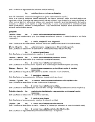 (Este Odu habla de la posibilidad de una visión clara del destino.)
Ibi: La disfunción crea resistencia al destino.
(Este odu habla de las consecuencias negativas de ignorar los mensajes del Espíritu.)
Irosun es el potencial latente de nuestro destino más alto dado a nosotros a través de nuestro eslabón de
nuestros ancestros, Ifá enseña que nuestro destino más alto existe en forma de espíritu en el reino invisible y se
refiere como el Iponrí en referencia al eslabón entre conciencia personal y la conciencia colectiva de nuestros
ancestros. La palabra Irosun significa la sangre menstrual y es usada para representar la herencia ancestral,
ambas (DNA) físico y sabiduría cultural) espiritual. En su manifestación negativa, Irosun es el fracaso para
actualizar las habilidades latentes.
OWONRÍN
Owonrin - O’bara Ire: El cambio inesperado lleva a la transformación.
(Este Odu habla de estar cerca de la fama, basada en esfuerzos pasados. La bendición viene en una forma
inesperada.)
Ibi: El cambio, inesperado lleva al egoísmo.
(Este Odu habla de las consecuencias negativas del fracaso para apreciar una bendición cuando venga.)
O’bara – Owonrin Ire: La transformación crea protección del cambio inesperado.
(Este Odu habla de la necesidad de protección de ser celoso llevando a la buena fortuna.)
Ibi: El egoísmo lleva al caos.
(Este Odu habla de los posibles efectos negativos de ser celoso.)
Owonrin – Okanran Ire: El cambio inesperado lleva a comienzos nuevos.
(Este Odu habla de la necesidad de la transformación de penas pasadas.)
Ibi: El cambio inesperado lleva al aislamiento.
(Este Odu habla de las consecuencias negativas de la inhabilidad para transformar penas pasadas.)
Okanran – Owonrin Ire: Los comienzos nuevos crean protección en contra de cambios
inesperados.
(Este Odu habla de la ayuda al pobre y tomar los asuntos personales no tan seriamente.)
Ibi: El aislamiento crea caos.
(Este Odu habla de las concecuencias del fracaso para apreciar lo que tienes.)
Owonrin – Ògúndá Ire: Los cambios inesperados llevan a la eliminación de obstáculos.
(Este Odu habla de la necesidad de crear protección de los embrujos.)
Ibi: El cambio inesperado lleva al conflicto.
(Este Odu habla de la inhabilidad para reconocer a los enemigos teniendo posibles consecuencias negativas.)
Ògúndá – Owonrin Ire: La eliminación de obstáculos crea protección en contra del cambio
inesperado.
(Este Odu habla de la necesidad de soltar toda la envidia.)
Ibi: El conflicto lleva al caos,
(Este Odu habla de las consecuencias negativas de retener la envidia.)
Owonrin – Osa Ire: El cambio inesperado lleva a la abundancia.
(Este Odu habla de la necesidad de fuerza y coraje en un conflicto y la posibilidad de sanar una relacion vieja)
Ibi: El cambio inesperado lleva a la inestabilidad mental.
(Este Odu habla de la posibilidad de conflicto extremo llevando a la depresión.)
 