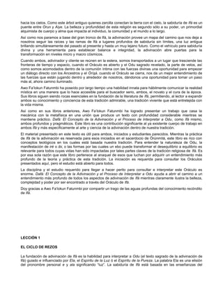 hacia los cielos. Como este árbol antiguo quienes zarcilla conectan la tierra con el cielo, la sabiduría de Ifá es un
puente entre Orun y Aiye. La belleza y profundidad de esta religión es segundo sólo a su poder, un primordial
alquimista de cuerpo y alma que impacta al individuo, la comunidad y el mundo a lo largo.
Así como nos paramos a base del gran tronco de Ifá, la adivinación provee un mapa del camino que nos deja a
nosotros seguir las raíces y las ramas de Ifá a lugares profundos de sabiduría sin límites, una luz antigua
brillando simultáneamente del pasado al presente y hasta un muy lejano futuro. Como el vehículo para sabiduría
divina y una herramienta para establecer balance e integridad, la adivinación abre puertas para la
transformación en niveles micro y macro cósmicos.
Cuando ambos, adivinador y cliente se reúnen en la estera, somos transportados a un lugar que trasciende las
fronteras de tiempo y espacio, cuando el Oráculo es abierto y el Odu sagrado revelado, la parte de velos, así
como somos acomodados dentro de la comunión íntima con las fuerzas divinas una oportunidad para empezar
un diálogo directo con los Ancestros y el Òrìsà. cuando el Oráculo se cierra, nos da un mejor entendimiento de
las fuerzas que están jugando dentro y alrededor de nosotros, dándonos una oportunidad para tomar un paso
más al, ahora camino iluminado.
Awo Fa’lokun Fatunmbi ha poseído por largo tiempo una habilidad innata para hábilmente comunicar la realidad
mística en una manera que lo hace accesible para el buscador serio, ambos, el novato y el cura de la época.
Sus libros siguen siendo rocas esenciales en la fundación de la literatura de Ifá, permitiendo, al lector a expandir
ambos su conocimiento y conciencia de esta tradición admirable, una tradición viviente que está entretejida con
la vida misma.
Así como en sus libros anteriores, Awo Fa’lokun Fatunmbi ha logrado presentar un trabajo que casa la
mecánica con la metafísica en una unión que produce un texto con profundidad considerable mientras se
mantiene práctico. Dafá: El Concepto de la Adivinación y el Proceso de Interpretar a Odu, como Ifá mismo,
ambos profundos y pragmáticos. Este libro es una contribución significante al ya existente cuerpo de trabajo en
ambos Ifá y más específicamente al arte y ciencia de la adivinación dentro de nuestra tradición.
El material presentado en este texto es útil para ambos, iniciados y estudiantes parecidos. Mientras la práctica
de Ifá de la adivinación es reservada para esos iniciados en el sacerdocio de Òrúnmìlá, este libro es rico con
conceptos teológicos en los cuales está basada nuestra tradición. Para entender la naturaleza de Odu, la
manifestación de iré o ibi, o las formas por las cuales un ebo puede transformar el desequilibrio a equilibrio es
relevante para todos cuyas vidas han sido impactadas por tales partes claves de la tradición religiosa de Ifá. Es
por esa sola razón que este libro pertenece al anaquel de esos que luchan por adquirir un entendimiento más
profundo de la teoría y práctica de esta tradición. La iniciación es requerida para consultar los Oráculos
presentados aquí, pero el estudio está abierto para todos.
La disciplina y el estudio requerido para llegar a hacer perito para consultar e interpretar este Oráculo es
enorme. Dafá: El Concepto de la Adivinación y el Proceso de Interpretar a Odu ayuda a abrir el camino a un
entendimiento más profundo de todos los aspectos de adivinación de Ifá mientras claramente ilustra la belleza,
complejidad y poder por ser encontrado a través del Oráculo de Ifá.
Doy gracias a Awo Fa’lokun Fatunmbi por compartir un trago de las aguas profundas del conocimiento recóndito
de Ifá.
LECCIÓN 1
EL CICLO DE REZOS
La fundación de adivinación de Ifá es la habilidad para interpretar a Odu (el texto sagrado de la adivinación de
Ifá) guiado e influenciado por Ela, el Espíritu de la Luz ó el Espíritu de la Pureza. La palabra Ela es una elisión
del pronombre personal e y ala significando “luz”. La sabiduría de Ifá está basada en las enseñanzas del
 