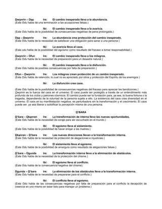Owonrin – Ose Ire: El cambio inesperado lleva a la abundancia.
(Este Odu habla de una terminación a las acusaciones falsas.)
Ibi: El cambio inesperado lleva a la avaricia.
(Este Odu habla de la posibilidad de consecuencias negativas de pena prolongada.)
Ose – Owonrin Ire: La abundancia crea protección del cambio inesperado.
(Este Odu habla de la necesidad de satisfacer una obligación para sanar a una persona.)
Ibi: La avaricia lleva al caos.
(Este odu habla de la posibilidad del egoísmo como resultado del fracaso a tomar responsabilidad.)
Owonrin – Ofun Ire: El cambio inesperado lleva a los milagros.
(Este Odu habla de la necesidad de preparación para un desastre natural.)
Ibi: El cambio inesperado lleva a la disfunción.
(Este Odu habla de posibles consecuencias por falta de preparación.)
Ofun – Owonrin Ire: Los milagros crean protección de un cambio inesperado.
(Este Odu habla de retención, lo cual no es apreciado por otros y protección del Espíritu de los enemigos.)
Ibi: La disfunción crea caos.
(Este Odu habla de la posibilidad de consecuencias negativas del fracaso para apreciar las bendiciones.)
Owonrin es la fuerza del caos en el universo. El caos puede ser protegido a través de un entendimiento más
profundo de los ciclos y patrones cósmicos. El cambio puede ser la fundación para, ya sea, la buena fortuna o la
tragedia, dependiendo de la voluntad de la persona sujeta a ello. La existencia del caos crea diversidad en el
universo. El caos en su manifestación negativa, es perturbadora sin la transformación y el crecimiento. El caos
puede ser, ya sea liberar o solidificar la percepción misma de una persona.
O’BARA
O’bara – Okanran Ire: La transformación de interna lleva las nuevas oportunidades.
(Este Odu habla de la necesidad de coraje para ser escuchado en el mundo.)
Ibi: El egoísmo lleva al aislamiento.
(Este Odu habla de la posibilidad de hacer enojar a las madres.)
Okanran – O’bara Ire: Las nuevas direcciones llevan a la transformación interna.
(Este Odu habla de la necesidad de protección de alegaciones e injusticias.)
Ibi: El aislamiento lleva al egoísmo.
(Este Odu habla de la posibilidad de amargura como resultado de alegaciones falsas.)
O’bara – Ogunda Ire: La transformación interna lleva a la eliminación de obstáculos.
(Este Odu habla de la necesidad de la protección del chisme.)
Ibi: El egoísmo lleva al conflicto.
(Este Odu habla de la consecuencia’negativa del chisme).
Ogunda – O’bara Ire: La eliminación de los obstáculos lleva a la transformación interna.
(Este Odu habla de la necesidad de prepararse para el conflicto.)
Ibi: El conflicto lleva al egoísmo.
(Este Odu habla de las consecuencias negativas por falta de preparación para el conflicto la decepción de
creencia en uno mismo en estar listo para manejar un problema.)
 