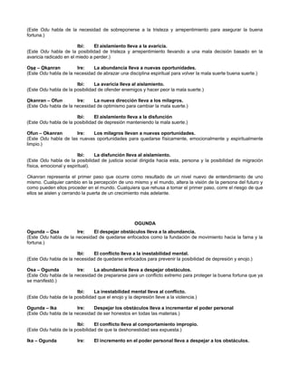 (Este Odu habla de la necesidad de sobreponerse a la tristeza y arrepentimiento para asegurar la buena
fortuna.)
Ibi: El aislamiento lleva a la avaricia.
(Este Odu habla de la posibilidad de tristeza y arrepentimiento llevando a una mala decisión basado en la
avaricia radicado en el miedo a perder.)
Ose – Okanran Ire: La abundancia lleva a nuevas oportunidades.
(Este Odu habla de la necesidad de abrazar una disciplina espiritual para volver la mala suerte buena suerte.)
Ibi: La avaricia lleva al aislamiento.
(Este Odu habla de la posibilidad de ofender enemigos y hacer peor la mala suerte.)
Okanran – Ofun Ire: La nueva dirección lleva a los milagros.
(Este Odu habla de la necesidad de optimismo para cambiar la mala suerte.)
Ibi: El aislamiento lleva a la disfunción
(Este Odu habla de la posibilidad de depresión manteniendo la mala suerte.)
Ofun – Okanran Ire: Los milagros llevan a nuevas oportunidades.
(Este Odu habla de las nuevas oportunidades para quedarse físicamente, emocionalmente y espiritualmente
limpio.)
Ibi: La disfunción lleva al aislamiento.
(Este Odu habla de la posibilidad de justicia social dirigida hacia esta, persona y la posibilidad de migración
física, emocional y espiritual).
Okanran representa el primer paso que ocurre como resultado de un nivel nuevo de entendimiento de uno
mismo. Cualquier cambio en la percepción de uno mismo y el mundo, altera la visión de la persona del futuro y
como pueden ellos proceder en el mundo. Cualquiera que rehusa a tomar el primer paso, corre el riesgo de que
ellos se aislen y cerrando la puerta de un crecimiento más adelante.
OGUNDA
Ogunda – Osa Ire: El despejar obstáculos lleva a la abundancia.
(Este Odu habla de la necesidad de quedarse enfocados como la fundación de movimiento hacia la fama y la
fortuna.)
Ibi: El conflicto lleva a la inestabilidad mental.
(Este Odu habla de la necesidad de quedarse enfocados para prevenir la posibilidad de depresión y enojo.)
Osa – Ogunda Ire: La abundancia lleva a despejar obstáculos.
(Este Odu habla de la necesidad de prepararse para un conflicto extremo para proteger la buena fortuna que ya
se manifestó.)
Ibi: La inestabilidad mental lleva al conflicto.
(Este Odu habla de la posibilidad que el enojo y la depresión lleve a la violencia.)
Ogunda – Ika Ire: Despejar los obstáculos lleva a incrementar el poder personal
(Este Odu habla de la necesidad de ser honestos en todas las materias.)
Ibi: El conflicto lleva al comportamiento impropio.
(Este Odu habla de la posibilidad de que la deshonestidad sea expuesta.)
Ika – Ogunda Ire: El incremento en el poder personal lleva a despejar a los obstáculos.
 
