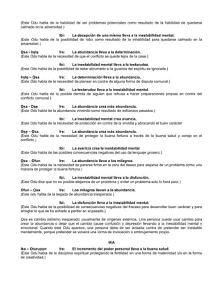 (Este Odu habla de la habilidad de ver problemas potenciales como resultado de la habilidad de quedarse
calmado en la adversidad.)
Ibi: La decepción de uno mismo lleva a la inestabilidad mental.
(Este Odu habla de la posibilidad de robo como resultado de la inhabilidad para quedarse calmado en la
adversidad.)
Osa - Irete Ire: La abundancia lleva a la determinación.
(Este Odu habla de la necesidad de que el conflicto se quede lejos de la casa.)
Ibi: La inestabilidad mental lleva a la testarudez.
(Este Odu habla de la posibilidad de estar abrumado si la guianza del espíritu es ignorada.)
Irete – Osa Ire: La determinación lleva a la abundancia.
(Este Odu habla de la necesidad de planear en contra de alguna forma de disputa comunal.)
Ibi: La testarudez lleva a la inestabilidad mental.
(Este Odu habla de la posible derrota de alguien que rehusa a hacer preparaciones propias en contra del
conflicto comunal.)
Osa - Ose Ire: La abundancia crea más abundancia.
(Este Odu habla de la abundancia viniendo como resultado de esfuerzos pasados.)
Ibi: La inestabilidad mental crea avaricia.
(Este Odu habla de la necesidad de protección en contra de la envidia y abrazando el buen carácter
Ose – Osa Ire: La abundancia crea más abundancia.
(Este Odu habla de la necesidad de proteger la buena fortuna a través de la buena salud y coraje en el
conflicto.)
Ibi: La avaricia crea la inestabilidad mental
(Este Odu habla de las posibles consecuencias negativas del uso de lenguaje grosero.)
Osa – Ofun Ire: La abundancia lleva a los milagros.
(Este Odu habla de la necesidad de pararse firme en la cara del deseo para alejarse de un problema como una
manera de proteger la buena fortuna.)
Ibi: La inestabilidad mental lleva a la disfunción.
(Este Odu dice que no es posible alejarnos de un problema y evitar un problema solo lo hará peor.)
Ofun – Osa Ire: Los milagros llevan a la abundancia.
(Este odu habla de la llegada de abundancia inesperada.)
Ibi: La disfunción lleva a la inestabilidad mental.
(Este Odu habla de la posibilidad de consecuencias negativas del fracaso para desarrollar buen carácter y para
arreglar lo que se ha echado a perder en el pasado.)
Osa es cambio extremo inesperado usualmerite de orígenes externos. Una persona puede usar cambio para
crear la abundancia o dejar que el cambio cause confusión y depresión llevando a la inestabilidad mental y
emocional. Cuando este Odu aparece, una persona debe de ser avisada contra de pretender ser inestable
mentalmente, porque pretender se volverá una íorma de invocación o embrujamiento propio.
IKA
Ika – Oturupon Ire: El incremento del poder personal lleva a la buena salud.
(Este Odu habla de la disciplina espiritual protegiendo la fertilidad en una forma de maternidad y/o en la forma
de creatividad.)
 