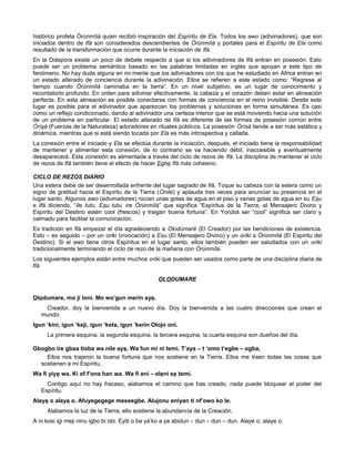 histórico profeta Òrúnmìlá quien recibió inspiración del Espíritu de Ela. Todos los awo (adivinadores), que son
iniciados dentro de Ifá son considerados descendientes de Òrúnmìlá y portales para el Espíritu de Ela como
resultado de la transformación que ocurre durante la iniciación de Ifá.
En la Diáspora existe un poco de debate respecto a que si los adivinadores de Ifá entran en posesión. Esto
puede ser un problema semántico basado en las palabras limitadas en inglés que apoyan a este tipo de
fenómeno. No hay duda alguna en mi mente que los adivinadores con los que he estudiado en África entran en
un estado alterado de conciencia durante la adivinación. Ellos se refieren a este estado como: “Regrese al
tiempo cuando Òrúnmìlá caminaba en la tierra”. En un nivel subjetivo, es un lugar de conocimiento y
recordatorio profundo. En orden para adivinar efectivamente, la cabeza y el corazón deben estar en alineación
perfecta. En esta alineación es posible conectarse con formas de conciencia en el reino invisible. Desde este
lugar es posible para el adivinador que aparezcan los problemas y soluciones en forma simultánea. Es casi
como un reflejo condicionado, dando al adivinador una certeza interior que se está moviendo hacia una solución
de un problema en particular. El estado alterado de Ifá es diferente de las formas de posesión común entre
Òrìsà (Fuerzas de la Naturaleza) adoradores en rituales públicos. La posesión Òrìsà tiende a ser más estática y
dinámica, mientras que si está siendo tocada por Ela es más introspectiva y callada.
La conexión entre el iniciado y Ela se efectúa durante la iniciación, después, el iniciado tiene la responsabilidad
de mantener y alimentar esta conexión, de lo contrario se va haciendo débil, inaccesible y eventualmente
desaparecerá. Esta conexión es alimentada a través del ciclo de rezos de Ifá. La disciplina de mantener el ciclo
de rezos de Ifá también tiene el efecto de hacer Egbe Ifá más cohesivo.
CICLO DE REZOS DIARIO
Una estera debe de ser desenrollada enfrente del lugar sagrado de Ifá. Toque su cabeza con la estera como un
signo de gratitud hacia el Espíritu de la Tierra (Onile) y aplauda tres veces para anunciar su presencia en el
lugar santo. Algunos awo (adivinadores) rocían unas gotas de agua en el piso y varias gotas de agua en su Esu
e Ifá diciendo, “Ile tutu, Esu tutu, ire Òrúnmìlá” que significa “Espíritus de la Tierra, el Mensajero Divino y
Espíritu del Destino estén cool (frescos) y traigan buena fortuna”. En Yorùbá ser “cool” significa ser claro y
calmado para facilitar la comunicación.
Es tradición en Ifá empezar el día agradeciendo a Olodúmarè (El Creador) por las bendiciones de existencia.
Esto – es seguido – por un oriki (invocación) a Esu (El Mensajero Divino) y un oriki a Òrúnmìlá (El Espíritu del
Destino). Si el awo tiene otros Espíritus en el lugar santo, ellos también pueden ser saludados con un oriki
tradicionalmente terminando el ciclo de rezo de la mañana con Òrúnmìlá.
Los siguientes ejemplos están entre muchos oriki que pueden ser usados como parte de una disciplina diaria de
Ifá
OLODUMARE
Olodumare, mo ji loni. Mo wo’gun merin aye.
Creador, doy la bienvenida a un nuevo día. Doy la bienvenida a las cuatro direcciones que crean el
mundo.
Igun ‘kini, igun ‘keji, igun ‘keta, igun ‘kerin Olojo oni.
La primera esquina, la segunda esquina, la tercera esquina, la cuarta esquina son dueños del día.
Gbogbo ire gbaa tioba wa nile aye. Wa fun mi ni temi. T’aya – t ‘omo t’egbe – ogba,
Ellos nos trajeron la buena fortuna que nos sostiene en la Tierra. Ellos me traen todas las cosas que
sostienen a mi Espíritu,
Wa fi yiye wa. Ki of f’ona han wa. Wa fi eni – eleni se temi.
Contigo aquí no hay fracaso, alabamos el camino que has creado, nada puede bloquear el poder del
Espíritu.
Alaye o alaye o. Afuyegegege meseegbe. Alujonu eniyan ti nf’owo ko le.
Alabamos la luz de la Tierra, ello sostiene la abundancia de la Creación.
A ni kosi igi meji ninu igbo bi obi. Eyiti o ba ya’ko a ya abidun – dun – dun – dun. Alaye o, alaye o.
 