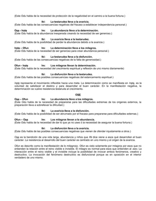 (Este Odu habla de la necesidad de protección de la negalividad en el camino a la buena fortuna.)
Ibi: La testarudez lleva a la avaricia.
(Este Odu habla de las consecuencias negativas del fracaso a establecer independencia personal.)
Ose - Irete Ire: La abundancia lleva a la determinación.
(Este Odu había de la abundancia inesperada creando la necesidad de ser generoso.)
Ibi: La avaricia lleva a la testarudez.
(Este Odu habla de la posibilidad de perder la abundancia debido a la avaricia.)
Irete – Ofun Ire: La determinación lleva a los milagros.
(Este Odu había de ia necesidad de ser generoso para crear abundancia personal.)
Ibi: La testarudez lleva a la disfunción.
(Este Odu habla de las consecuencias negativas de la falta de generosidad.)
Ofun - Irete Ire: Los milagros llevan la determinación.
(Este Odu habla de la necesidad del crecimiento espiritual y reflexión de uno mismo diariamente)
Ibi: La disfunción lleva a la testarudez.
(Este Odu habla de las posibles consecuencias negativas del estancamiento espiritual.)
Irete representa el movimiento inflexible hacia una meta. La determinación como se manifiesta en Irete, es la
voluntad de satisfacer el destino y para desarrollar el buen carácter. En la manifestación negativa, la
determinación se vuelve resistencia testaruda al crecimiento.
OSE
Ose – Ofun Ire: La abundancia lleva a los milagros.
(Este Odu habla de la necesidad de prepararse para las dificultades extremas de los origenes externos, la
preparación lleva a sobrellevar la dificultad.)
Ibi: La avaricia lleva a la disfunción.
(Este Odu habla de la posibilidad de ser abrumado por el fracaso para prepararse para dificultades externas.)
Ofun – Ose Ire: Los milagros llevan a la abundancia.
(Este Odu habla de la necesidad de dar lo que ya no uses ó la necesidad de asegurar la buena fortuna.)
Ibi: La disfunción lleva a la avaricia.
(Este Odu habla de las posibles consecuencias negativas que vienen de ofender injustamente a otros.)
Ose es la bendición de una vida larga, abundancia y niños que Ifá dice viene a esos qué desarrollan el buen
carácter. La resistencia al desarrollo del buen carácter es centrado en uno mismo y el origen de la avaricia.
Ofun es descrito como la manifestación de lo milagroso. Ofun es visto solamente por milagros por esos que no
entienden la relación entre el reino visible e invisible. El milagro es normal para esos que entienden al awo. La
interacción entre el reino visible y el invisible incluye la posibilidad de invocar ambos fenómenos, creativo y
destructivo. La invocación del fenómeno destructivo es disfuncional porque es en oposición en el interior
verdadero de uno mismo.
 