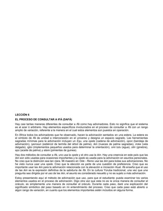 LECCIÓN 6
EL PROCESO DE CONSULTAR A IFÁ (DAFÁ)
Hay casi tantas maneras diferentes de consultar a Ifá como hay adivinadores. Esto no significa que el sistema
es al azar ó arbitrario. Hay elementos específicos involucrados en el proceso de consultar a Ifá con un rango
amplio de variación, referente a la manera en el cual estos elementos son puestos en operación.
En África todos los adivinadores que he observado, hacen la adivinación sentados en una estera. La estera es
el símbolo de Ifá de unidad e interconexión en el universo y designa un espacio sagrado. Las herramientas
sagradas mínimas para la adivinación incluyen un Esu, una opele (cadena de adivinación), opon (bandeja de
adivinación), iyerosun (estiércol de termita del árbol de palma), ikin (nueces de palma sagradas), iroke (vela
delgada), igbo (implementos pequeños usados para determinar la orientación), omi tutu (agua), otin (ginebra),
epo (aceite de palma) y atare (pimientas de guinea).
Hay dos métodos de consultar a Ifá, uno usa la opele y el otro usa la ikin. Hay una creencia en este país que las
ikin son sólo usadas para ocasiones importantes y la opele es usada para la adivinación en asuntos personales.
No creo que la distinción sea tan clara. Mi maestro en Ode - Remo usa las ikin para todas sus adivinaciones. No
he visto nunca usar una opele. Creo que la elección es parte de una cuestión de preferencia. Creo que es
importante usar las ikin para la adivinación relacionada con la elevación e iniciación ritual. Ifá enseña que el uso
de las ikin es la expresión definitiva de la sabiduría de Ifá. En la cultura Yoruba tradicional, una vez que una
pregunta sea dirigida por el uso de las ikin, el asunto es considerado resuelto y no es sujeto a más adivinación.
Estoy presentando aquí el método de adivinación que uso, para que el estudiante pueda examinar los varios
elementos usados en el proceso de adivinación. Digo otra vez que esta no es la única manera de consultar el
oráculo, es simplemente una manera de consultar el oráculo. Durante cada paso, daré una explicación del
significado simbólico del paso basado en mi entendimiento del proceso. Creo que cada paso está abierto a
algún rango de variación, en cuanto que los elementos importantes estén incluidos en alguna forma.
 