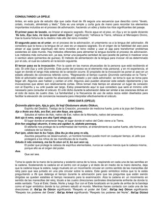 CONSULTANDO LA OPELE
Antes, en esta guía de estudio dije que cada ritual de Ifá seguía una secuencia que describo como “lávalo,
úntalo, invócalo, aliméntalo y léelo.” Esta es una simple y corta guía de mano para recordar los elementos
importantes incluidos en el proceso dé adivinación, haciendo un ebko y todos los ritos significantes del pasaje.
El primer paso de lavado, es limpiar el espacio sagrado. Rocíe agua en el piso, en Esu y en la opele diciendo
“Ile tutu, Esu tutu, ire lona iponrí atiwo Orun”, significando “refresca la Tierra, refresca al Mensajero Divino,
trae la buena fortuna de tu destino más alto del reino invisible.”
El segundo paso es el untar, en el proceso de la adivinación, el untamiento va a la lengua del adivinador, Ifá
considera que la boca y la lengua de un awo es un espacio sagrado. Es el origen de la habilidad del awo para
atraer el ase (poder espiritual) del reino invisible al reino visible y usar el ase para transformar problemas
existentes en este mundo. Hay métodos diferentes para alimentar la lengua durante el proceso de adivinación.
Los métodos más comunes son, ya sea, tomar una pequeña cantidad de epo (aceite de palma) ó masticar once
ó veintiún atare (pimientos de guinea). El método de alimentación de la lengua para invocar iré es determinado
por el odu, el cual es cubierto en la lección siguiente.
El tercer paso es la invocación. Pon la opele en las manos ahuecadas de la persona que está recibiendo el
odu. Di oriki Esu y oriki Orunmila. Este punto del proceso es el elemento más personal, y en mi experiencia, el
lugar en donde el rango más extenso de la variación ocurre. El propósito de la invocación es poner al awo en un
estado alterado de conciencia referido como, “Regresando al tiempo cuando Orunmila caminaba en la Tierra.”
Sólo el adivinador sabe cuando ha alcanzado este estado y por cada adivinador, se toma lo que se toma para
llegar allí. Algunos awo hablan y cantan el oriki. Algunos awo pueden alcanzar este estado rápidamente y las
invocaciones que abren son relativamente cortas. Otros toman más tiempo en alcanzar un lugar de conexión
con el Espíritu y su oriki puede ser largo. Estoy presentando aquí lo que considero que será el mínimo oriki
necesario para consultar el oráculo. El oriki dicho durante la adivinación debe ser similar a las oraciones dichas en
el ciclo de rezos de cuatro días. La familiaridad y la frecuencia de uso de estos rezos están diseñados para
facilitar la elevación de conciencia necesaria para interpretar efectivamente el oráculo.
ORIKI DAFÁ (OPELE)
Órúnmila elérín-ipin, Aje ju gún, Ibi keji Olodumare akoko Olókun,
Espíritu del Destino, Testigo de la Creación, proveedor de medicina fuerte, junto a la joya del Océano.
Aja o ikoto ara Ado, ara Ewi, ara oke Itase, ara ojumo,
Saludos al nativo de Ado, nativo de Ewi, nativo de la Montaña, nativo del amanecer,
Ibiti ojo ti nmo, waíye ara oke I’geti okeje oje.
El lugar donde el amanecer llega, el lugar donde el nativo del Cielo viene a la Tierra.
Erin fon oiagilagí okunrin, ti nmu ara ogidan /e, alakete pennepe,
El elefante nos protege de la enfermedad del hombre, el entendimiento se vuelve fuerte, ello forma una
calabaza de luz blanca,
Pari ipin, oloto kan to ku l’aiye, Oba iku ja nba omo re sile,
Asuntos pequeños se desenvuelven, un hombre honesto puede morir en cualquier tiempo, el Jefe que
protegerá a los niños de las mandíbulas de la muerte,
Odudu ti ndu oremere, ma ba fo otun orí ti, ko sun won se.
El poder que protege la cabeza de espíritus elementales, nunca se vuelve menos que la cabeza misma,
porque ello es el origen del poder.
Ase.
Que así sea.
Toma la opele de la mano de la persona y sostenlo cerca de tu boca, respirando en cada una de las semillas en
la cadena. Sosteniendo la cadena en el centro con el pulgar y el dedo de en medio de la mano derecha, deja
que la cadena toque la estera, luego muévelo en un movimiento circular en contra sentido de las manecillas del
reloj para que sea juntado en una pila circular sobre la estera. Este gesto simbólico indica que tú le estás
preguntando a Ifá que detenga el tiempo durante la adivinación para que las preguntas que están siendo
dirigidas se queden estables el tiempo necesario para la examinación. Alza la cadena en un movimiento en
sentido de las manecillas del reloj, tócalo a las cuatro direcciones cardinales directamente enfrente de donde tú
estés sentado. Toca el Este; Oeste, Norte y luego Sur con el Este localizado en la parte de arriba de la bandeja
como el lugar simbólico donde la luz primero saludó al mundo. Mientras haces contacto con cada una de las
direcciones di: Ibá’se ila Oórún significando “Respeto el poder del Este”, Ibá’se iwó Oórun significando
“Respeto los poderes del Oeste”, Ibá’se Aríwá significando “Respeto los poderes del Norte”, Ibá’se Gúúsù
 