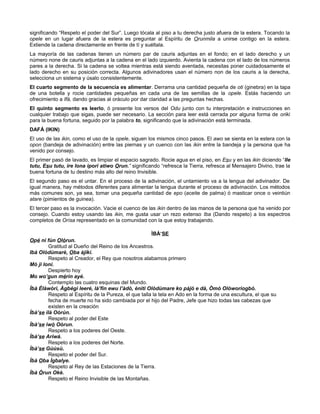 significando “Respeto el poder del Sur”. Luego tócala al piso a tu derecha justo afuera de la estera. Tocando la
opele en un lugar afuera de la estera es preguntar al Espíritu de Orunmila a unirse contigo en la estera.
Extiende la cadena directamente en frente de tí y suéltala.
La mayoría de las cadenas tienen un número par de cauris adjuntas en el fondo; en el lado derecho y un
número none de cauris adjuntas a la cadena en el lado izquierdo. Avienta la cadena con el lado de los números
pares a la derecha. Si la cadena se voltea mientras está siendo aventada, necesitas poner cuidadosamente el
lado derecho en su posición correcta. Algunos adivinadores usan el número non de los cauris a la derecha,
selecciona un sistema y úsalo consistentemente.
El cuarto segmento de la secuencia es alimentar. Derrama una cantidad pequeña de oti (ginebra) en la tapa
de una botella y rocie cantidades pequeñas en cada una de las semillas de la opele. Estás haciendo un
ofrecimiento a Ifá, dando gracias al oráculo por dar claridad a las preguntas hechas.
El quinto segmento es leerlo, ó presente los versos del Odu junto con tu interpretación e instrucciones en
cualquier trabajo que sigas, puede ser necesario. La sección para leer está cerrada por alguna forma de oriki
para la buena fortuna, seguido por la palabra to, significando que la adivinación está terminada.
DAFÁ (IKIN)
El uso de las ikin, como el uso de la opele, siguen los mismos cinco pasos. El awo se sienta en la estera con la
opon (bandeja de adivinación) entre las piernas y un cuenco con las ikin entre la bandeja y la persona que ha
venido por consejo.
El primer pasó de lavado, es limpiar el espacio sagrado. Rocie agua en el piso, en Esu y en las ikin diciendo “Ile
tutu, Esu tutu, ire lona ipori atiwo Orun.” significando “refresca la Tierra, refresca al Mensajero Divino, trae la
buena fortuna de tu destino más alto del reino Invisible.
El segundo paso es el untar. En el proceso de la adivinación, el untamiento va a la lengua del adivinador. De
igual manera, hay métodos diferentes para alimentar la lengua durante el proceso de adivinación. Los métodos
más comunes son, ya sea, tomar una pequeña cantidad de epo (aceite de palma) ó masticar once o veintiún
atare (pimientos de guinea).
El tercer paso es la invocación. Vacie el cuenco de las ikin dentro de las manos de la persona que ha venido por
consejo. Cuando estoy usando las ikin, me gusta usar un rezo extenso Iba (Dando respeto) a los espectros
completos de Orísa representado en la comunidad con la que estoy trabajando.
ÌBÀ‘SE
Opé ni fún Olórun.
Gratitud al Dueño del Reino de los Ancestros.
Ibà Olódùmarè, Oba àjíkí.
Respeto al Creador, el Rey que nosotros alabamos primero
Mó ji loní.
Despierto hoy
Mo wo’gun mérin ayé.
Contemplo las cuatro esquinas del Mundo.
Ìbà Èlàwòri, Àgbégi leeré, là’fin ewu l’àdò, èniti Olódùmare ko pàjó e dà, Òmò Olóworiogbó.
Respeto al Espíritu de la Pureza, el que talla la tela en Ado en la forma de una escultura, el que su
fecha de muerte no ha sido cambiada por el hijo del Padre, Jefe que hizo todas las cabezas que
existen en la creación
Ìbà’se ilà Oòrùn.
Respeto al poder del Este
Ìbà’se iwò Oòrun.
Respeto a los poderes del Oeste.
Ìbà’se Aríwá.
Respeto a los poderes del Norte.
Ìbà’se Gúúsù.
Respeto el poder del Sur.
Ìbà Oba Ìgbalye.
Respeto al Rey de las Estaciones de la Tierra.
Ìbà Òrun Okè.
Respeto el Reino Invisible de las Montañas.
 